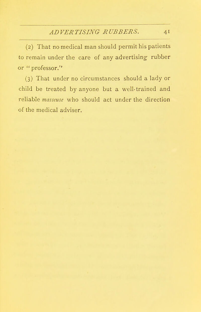 (2) That no medical man should permit his patients to remain under the care of any advertising- rubber or  professor. (3) That under no circumstances should a lady or child be treated by anyone but a well-trained and reliable masseuse who should act under the direction of the medical adviser.