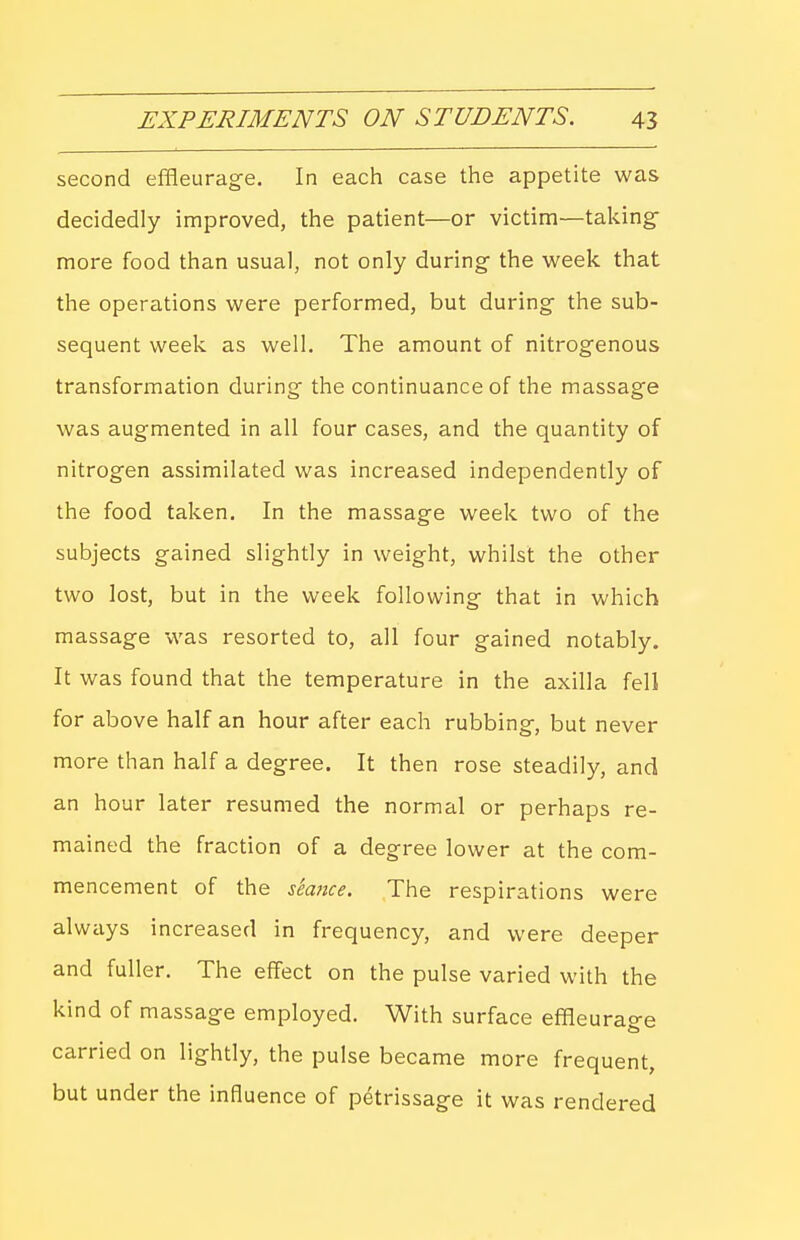 second effleurage. In each case the appetite was decidedly improved, the patient—or victim—taking- more food than usual, not only during the week that the operations were performed, but during the sub- sequent week as well. The amount of nitrogenous transformation during the continuance of the massage was augmented in all four cases, and the quantity of nitrogen assimilated was increased independently of the food taken. In the massage week two of the subjects gained slightly in weight, whilst the other two lost, but in the week following that in which massage was resorted to, all four gained notably. It was found that the temperature in the axilla fell for above half an hour after each rubbing, but never more than half a degree. It then rose steadily, and an hour later resumed the normal or perhaps re- mained the fraction of a degree lower at the com- mencement of the sea7ice. The respirations were always increased in frequency, and were deeper and fuller. The effect on the pulse varied with the kind of massage employed. With surface effleurao-e carried on lightly, the pulse became more frequent, but under the influence of petrissage it was rendered