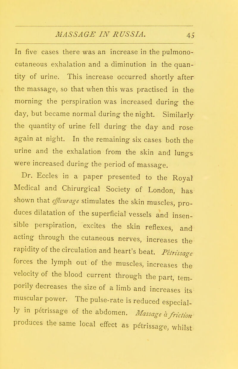 In five cases there was an increase in the pulmono- cutaneous exhalation and a diminution in the quan- tity of urine. This increase occurred shortly after the massag-e, so that when this was practised in the morning- the perspiration was increased during- the day, but became normal during- the night. Similarly the quantity of urine fell during the day and rose ag-ain at night. In the remaining six cases both the urine and the exhalation from the skin and lungs were increased during the period of massage. Dr. Eccles in a paper presented to the Royal Medical and Chirurgical Society of London, has shown that effleurage stimulates the skin muscles, pro- duces dilatation of the superficial vessels and insen- sible perspiration, excites the skin reflexes, and acting through the cutaneous nerves, increases the rapidity of the circulation and heart's beat. Pthissage forces the lymph out of the muscles, increases the velocity of the blood current through the part, tem- porily decreases the size of a limb and increases its muscular power. The pulse-rate is reduced especial- ly in petrissage of the abdomen. Massage a friction produces the same local effect as petrissage, whilst