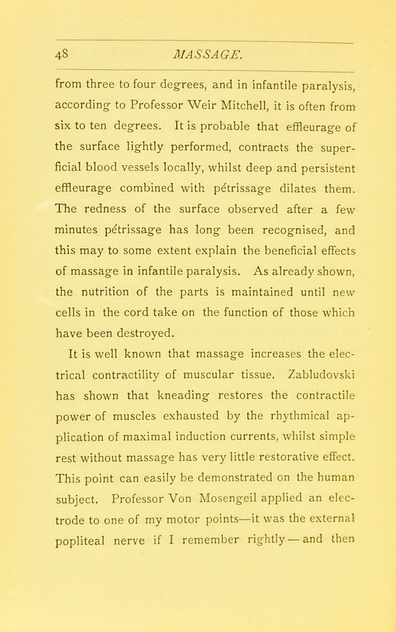 from three to four degrees, and in infantile paralysis, according- to Professor Weir Mitchell, it is often from six to ten degrees. It is probable that effleurage of the surface lightly performed, contracts the super- ficial blood vessels locally, whilst deep and persistent effleurage combined with petrissage dilates them. The redness of the surface observed after a few minutes petrissage has long been recognised, and this may to some extent explain the beneficial effects of massage in infantile paralysis. As already shown, the nutrition of the parts is maintained until new cells in the cord take on the function of those which have been destroyed. It is well known that massage increases the elec- trical contractility of muscular tissue. Zabludovski has shown that kneading restores the contractile power of muscles exhausted by the rhythmical ap- plication of maximal induction currents, whilst simple rest without massage has very little restorative effect. This point can easily be demonstrated on the human subject. Professor Von Mosengeil applied an elec- trode to one of my motor points—it v^'as the external popliteal nerve if I remember rightly —and then