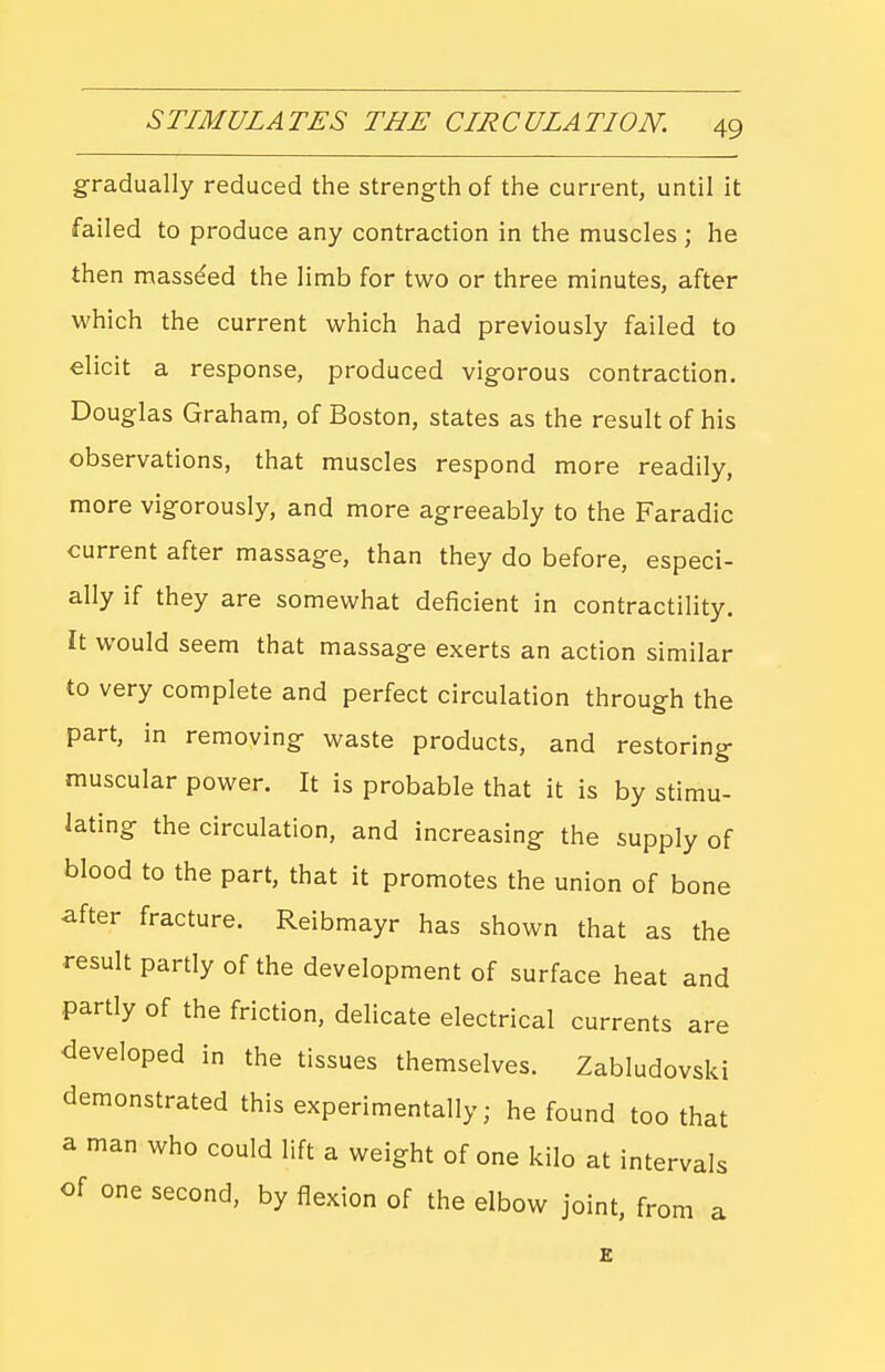 gradually reduced the strength of the current, until it failed to produce any contraction in the muscles; he then masse'ed the limb for two or three minutes, after which the current which had previously failed to elicit a response, produced vigorous contraction. Douglas Graham, of Boston, states as the result of his observations, that muscles respond more readily, more vigorously, and more agreeably to the Faradic current after massage, than they do before, especi- ally if they are somewhat deficient in contractility. It would seem that massage exerts an action similar to very complete and perfect circulation through the part, in removing waste products, and restoring muscular power. It is probable that it is by stimu- lating the circulation, and increasing the supply of blood to the part, that it promotes the union of bone ^fter fracture. Reibmayr has shown that as the result partly of the development of surface heat and partly of the friction, delicate electrical currents are developed in the tissues themselves. Zabludovski demonstrated this experimentally; he found too that a man who could lift a weight of one kilo at intervals of one second, by flexion of the elbow joint, from a E
