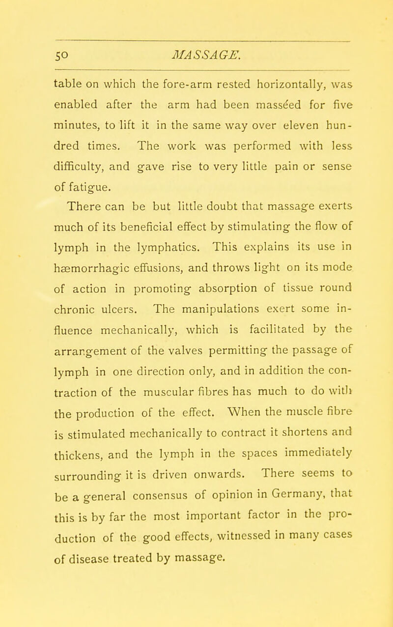 table on which the fore-arm rested horizontally, was enabled after the arm had been mass^ed for five minutes, to lift it in the same way over eleven hun- dred times. The work was performed with less difficulty, and gave rise to very little pain or sense of fatigue. There can be but little doubt that massage exerts much of its beneficial effect by stimulating the flow of lymph in the lymphatics. This explains its use in hsemorrhagic effusions, and throws light on its mode of action in promoting absorption of tissue round chronic ulcers. The manipulations exert some in- fluence mechanically, which is facilitated by the arrangement of the valves permitting the passage of lymph in one direction only, and in addition the con- traction of the muscular fibres has much to do witJi the production of the effect. When the muscle fibre is stimulated mechanically to contract it shortens and thickens, and the lymph in the spaces immediately surrounding it is driven onwards. There seems to be a general consensus of opinion in Germany, that this is by far the most important factor in the pro- duction of the good effects, witnessed in many cases of disease treated by massage.