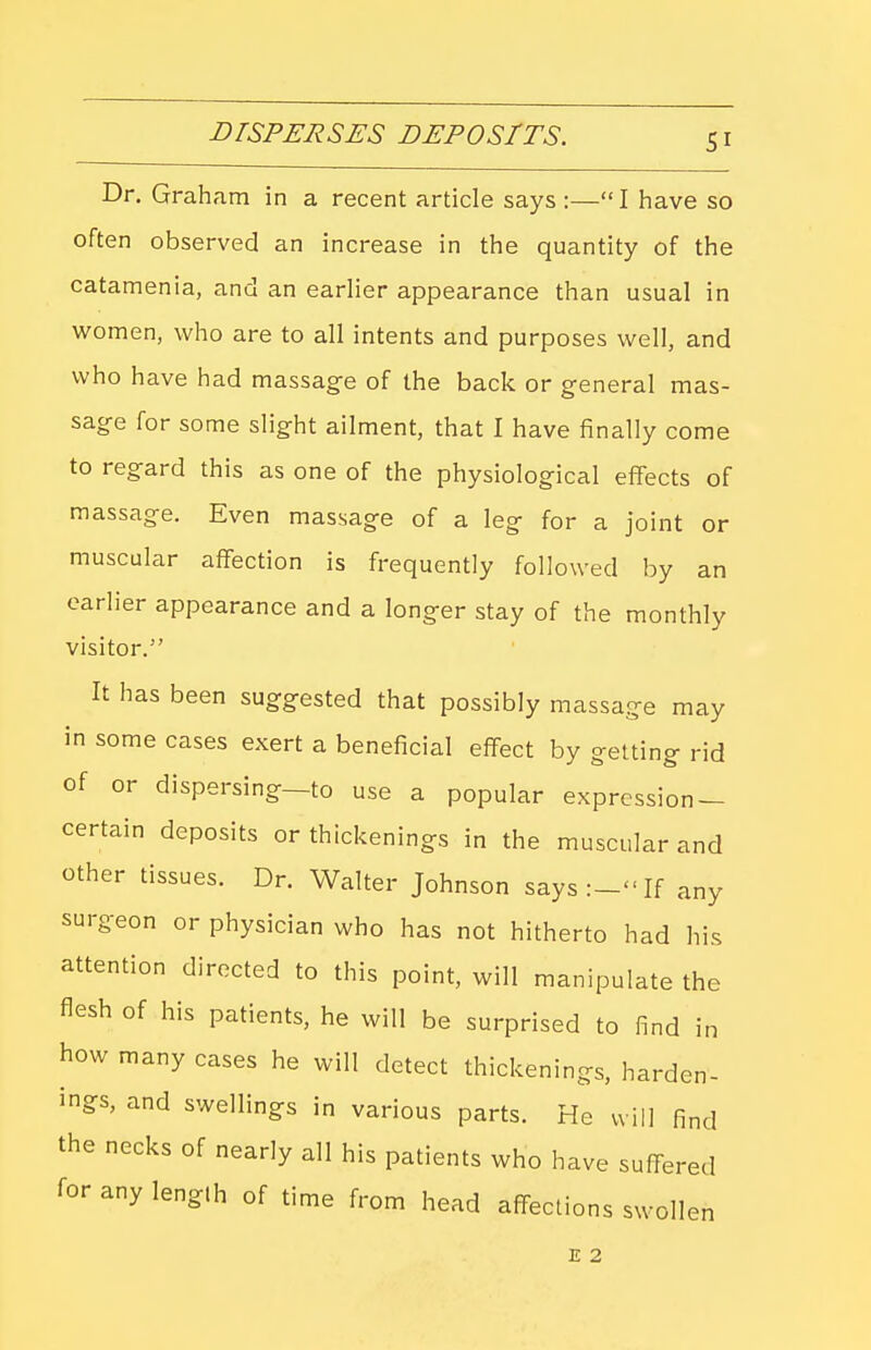 Dr. Graham in a recent article says :—I have so often observed an increase in the quantity of the catamenia, and an earlier appearance than usual in women, who are to all intents and purposes well, and who have had massage of the back or general mas- sage for some slight ailment, that I have finally come to regard this as one of the physiological effects of massage. Even massage of a leg for a joint or muscular affection is frequently followed by an earlier appearance and a longer stay of the monthly visitor. It has been suggested that possibly massage may in some cases exert a beneficial effect by getting rid of or dispersing—to use a popular expression — certain deposits or thickenings in the muscular and other tissues. Dr. Walter Johnson says:- If any surgeon or physician who has not hitherto had his attention directed to this point, will manipulate the flesh of his patients, he will be surprised to find in how many cases he will detect thickenings, harden- ings, and swellings in various parts. He will find the necks of nearly all his patients who have suffered for any lenglh of time from head affections swollen E 2