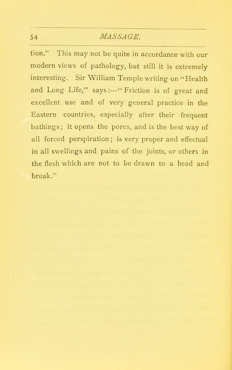 tion. This may not be quite in accordance with our modern views of pathology, but still it is extremely interesting. Sir William Temple writing on Health and Long Life, says:—Friction is of great and excellent use and of very general practice in the Eastern countries, especially after their frequent bathings; it opens the pores, and is the best way of all forced perspiration; is very proper and effectual in all swellings and pains of the joints, or others in the flesh which are not to be drawn to a head and break.