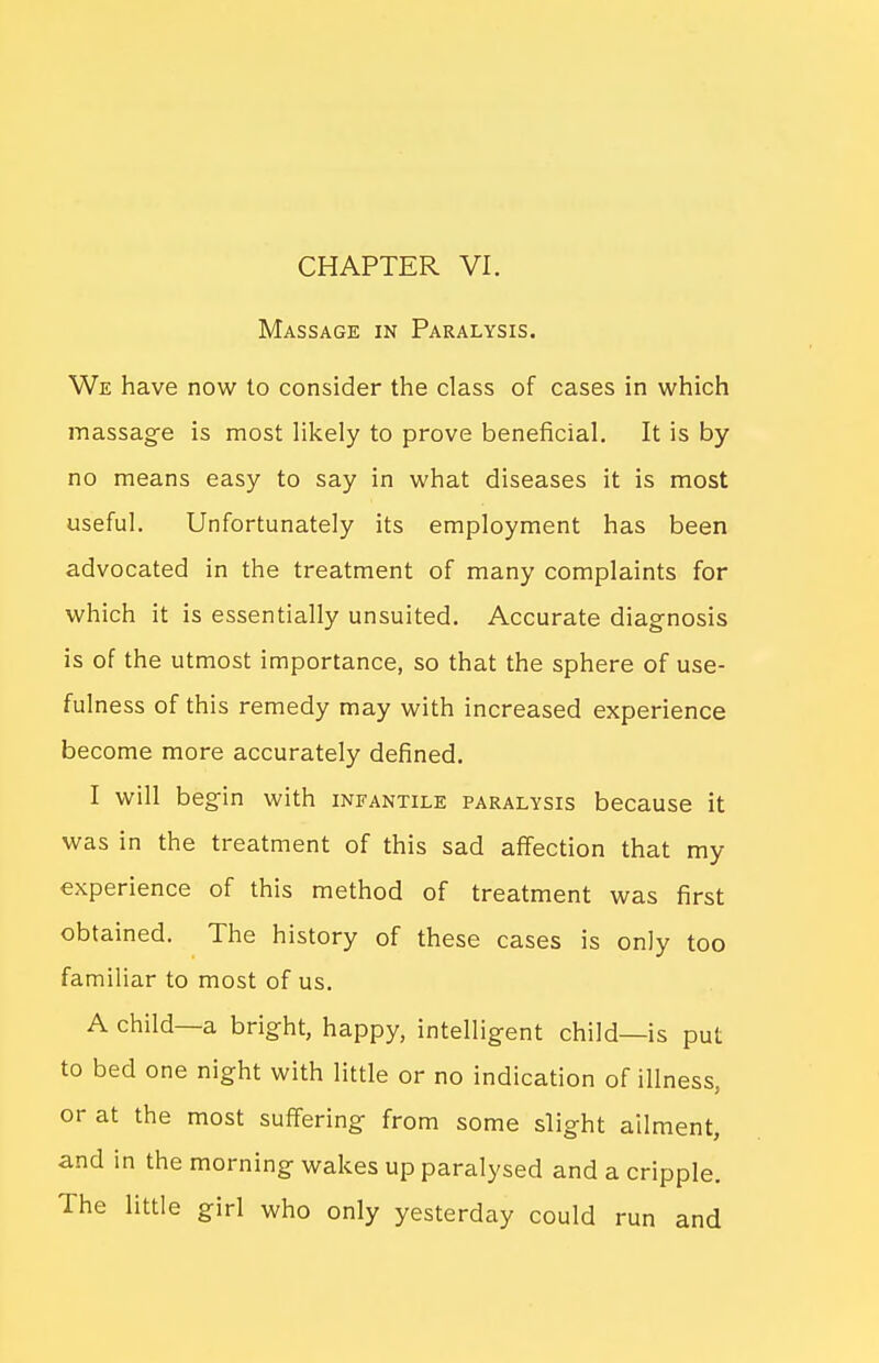Massage in Paralysis. We have now to consider the class of cases in which massage is most likely to prove beneficial. It is by no means easy to say in what diseases it is most useful. Unfortunately its employment has been advocated in the treatment of many complaints for which it is essentially unsuited. Accurate diagnosis is of the utmost importance, so that the sphere of use- fulness of this remedy may with increased experience become more accurately defined. I will begin with infantile paralysis because it was in the treatment of this sad affection that my experience of this method of treatment was first obtained. The history of these cases is only too familiar to most of us. A child—a bright, happy, intelligent child—is put to bed one night with little or no indication of illness, or at the most suffering from some slight ailment, and in the morning wakes up paralysed and a cripple. The little girl who only yesterday could run and