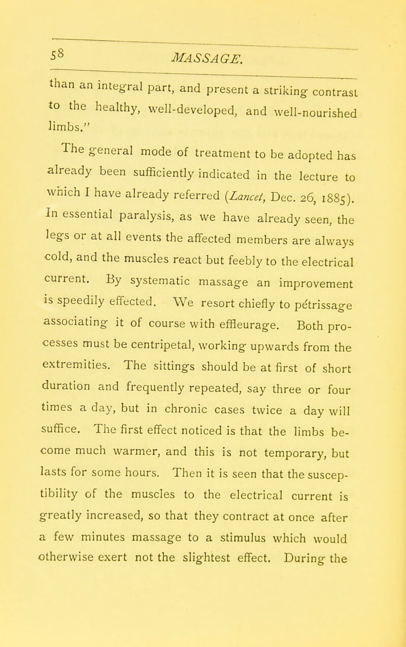 than an integral part, and present a striking contrast to the healthy, well-developed, and well-nourished limbs. The general mode of treatment to be adopted has already been sufficiently indicated in the lecture to which I have already referred {La?icei, Dec. 26, 1S85). In essential paralysis, as we have already seen, the legs or at all events the affected members are always cold, and the muscles react but feebly to the electrical current. By systematic massage an improvement is speedily effected. We resort chiefly to pe'trissage associating it of course with effleurage. Both pro- cesses must be centripetal, working upwards from the extremities. The sittings should be at first of short duration and frequently repeated, say three or four times a day, but in chronic cases twice a day will suffice. The first effect noticed is that the limbs be- come much warmer, and this is not temporary, but lasts for some hours. Then it is seen that the suscep- tibility of the muscles to the electrical current is greatly increased, so that they contract at once after a few minutes massage to a stimulus which would otherwise exert not the slightest eflfect. During the