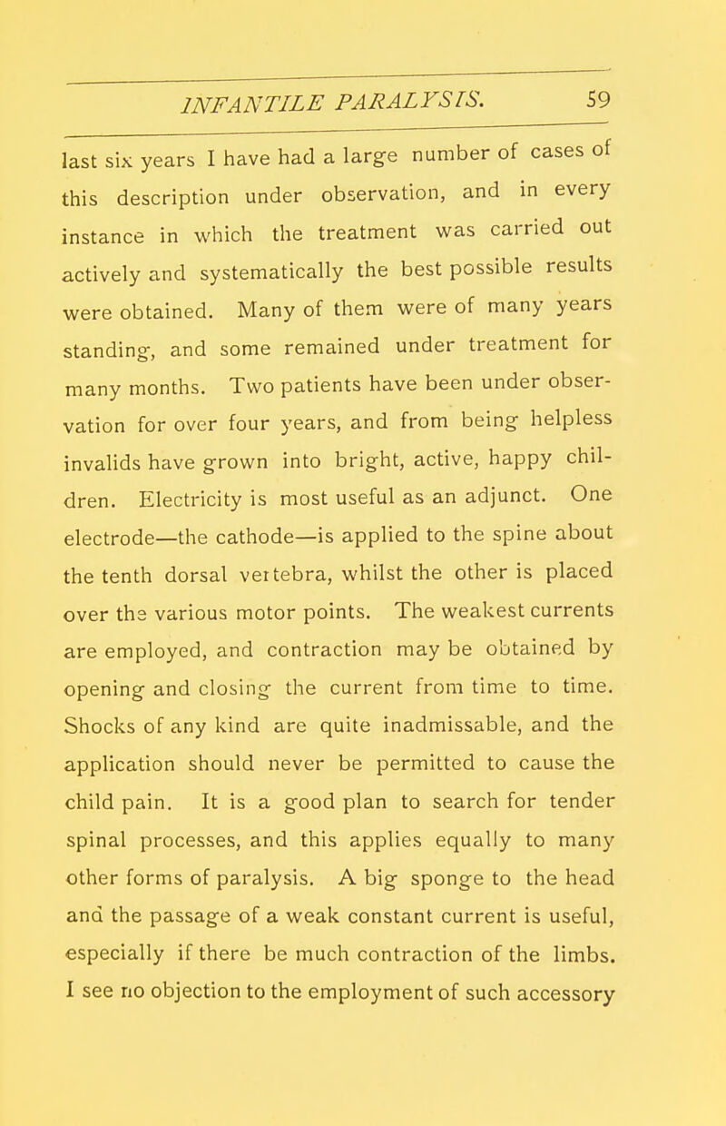 last six years I have had a large number of cases ot this description under observation, and in every instance in which the treatment was carried out actively and systematically the best possible results were obtained. Many of them were of many years standing-, and some remained under treatment for many months. Two patients have been under obser- vation for over four years, and from being helpless invaUds have grown into bright, active, happy chil- dren. Electricity is most useful as an adjunct. One electrode—the cathode—is applied to the spine about the tenth dorsal vertebra, whilst the other is placed over the various motor points. The weakest currents are employed, and contraction may be obtained by opening and closing the current from time to time. Shocks of any kind are quite inadmissable, and the application should never be permitted to cause the child pain. It is a good plan to search for tender spinal processes, and this applies equally to many other forms of paralysis. A big sponge to the head and the passage of a weak constant current is useful, especially if there be much contraction of the limbs. I see no objection to the employment of such accessory