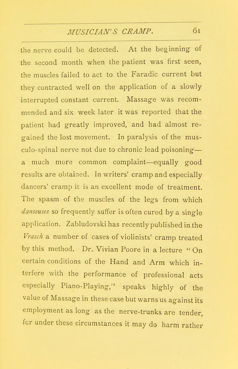 the nerve could be detected. At the beginning- of the second month when the patient was first seen, the muscles failed to act to the Faradic current but they contracted well on the application of a slowly interrupted constant current. Massage was recom- mended and six week later it was reported that the patient had greatly improved, and had almost re- gained the lost movement. In paralysis of the mus- culo-spinal nerve not due to chronic lead poisoning— a much more common complaint—equally good results are obtained. In writers' cramp and especially dancers' cramp it is an excellent mode of treatment. The spasm of the muscles of the legs from which danseuses so frequently suffer is often cured by a single application. Zabludovski has recently published in the Vrasch a number of cases of violinists' cramp treated by this method. Dr. Vivian Poore in a lecture  On certain conditions of the Hand and Arm which in- terfere with the performance of professional acts especially Piano-Playing, speaks highly of the value of Massage in these case but warns us against its employment as long as the nerve-trunks are tender, for under these circumstances it may do harm rather