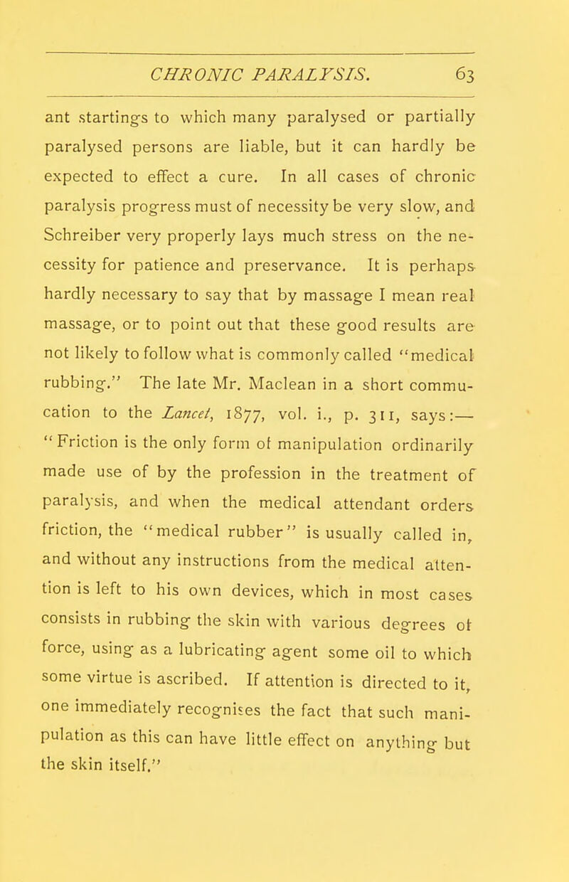 ant startings to which many paralysed or partially paralysed persons are liable, but it can hardly be expected to effect a cure. In all cases of chronic paralysis progress must of necessity be very slow, and Schreiber very properly lays much stress on the ne- cessity for patience and preservance. It is perhaps hardly necessary to say that by massage I mean real massage, or to point out that these good results are not likely to follow what is commonly called medical rubbing. The late Mr. Maclean in a short commu- cation to the Lancet, 1877, vol. i., p. 311, says:— Friction is the only form ol manipulation ordinarily made use of by the profession in the treatment of paralysis, and when the medical attendant orders friction, the medical rubber is usually called in, and without any instructions from the medical atten- tion is left to his own devices, which in most cases consists in rubbing the skin with various degrees ot force, using as a lubricating agent some oil to which some virtue is ascribed. If attention is directed to it, one immediately recognises the fact that such mani- pulation as this can have little effect on anything but the skin itself.