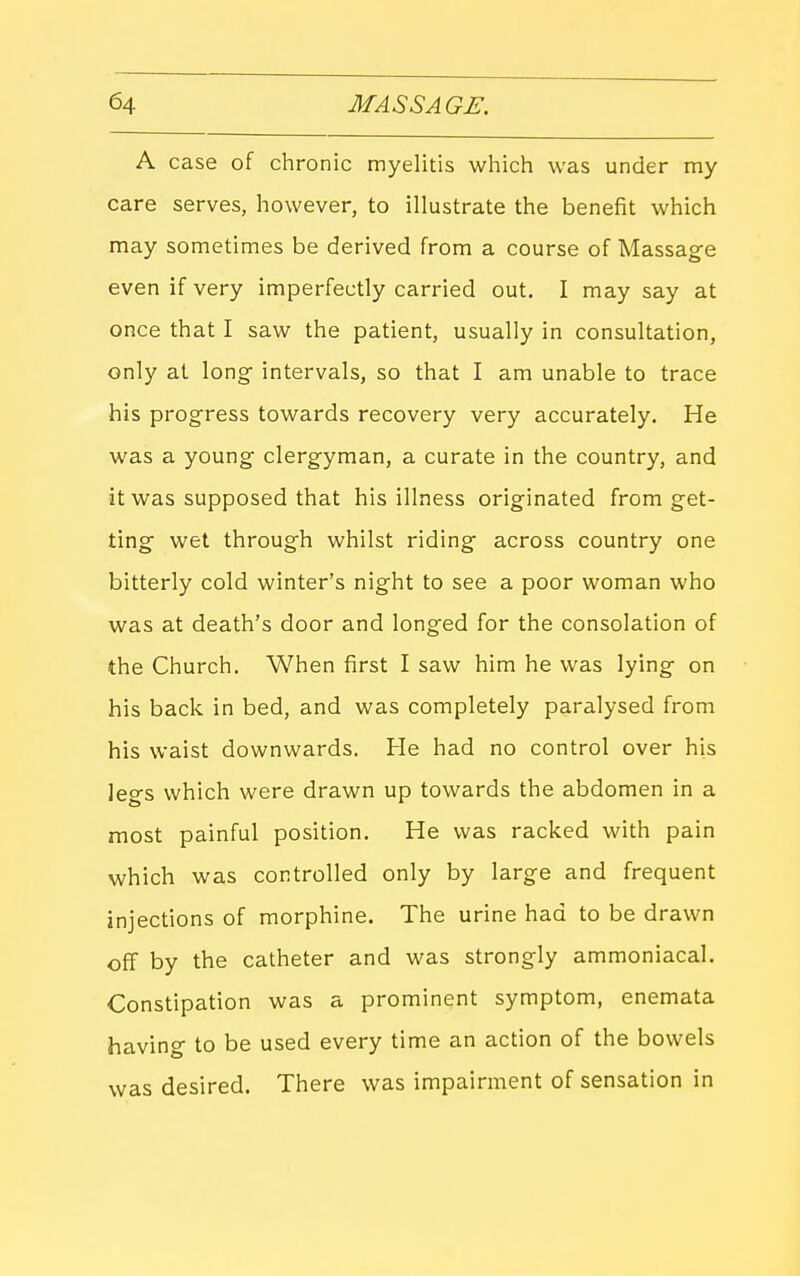 A case of chronic myelitis wliich was under my care serves, however, to illustrate the benefit which may sometimes be derived from a course of Massage even if very imperfectly carried out. I may say at once that I saw the patient, usually in consultation, only at long intervals, so that I am unable to trace his progress towards recovery very accurately. He was a young clergyman, a curate in the country, and it was supposed that his illness originated from get- ting wet through whilst riding across country one bitterly cold winter's night to see a poor woman who was at death's door and longed for the consolation of the Church. When first I saw him he was lying on his back in bed, and was completely paralysed from his waist downwards. He had no control over his legs which were drawn up towards the abdomen in a most painful position. He was racked with pain which was controlled only by large and frequent injections of morphine. The urine had to be drawn off by the catheter and was strongly ammoniacal. Constipation was a prominent symptom, enemata having to be used every time an action of the bowels was desired. There was impairment of sensation in