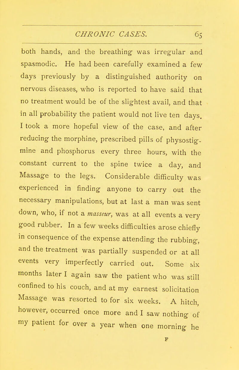 both hands, and the breathing' was irregular and spasmodic. He had been carefully examined a few days previously by a distinguished authority on nervous diseases, who is reported to have said that no treatment would be of the slightest avail, and that in all probability the patient would not live ten days. I took a more hopeful view of the case, and after reducing the morphine, prescribed pills of physostig- mine and phosphorus every three hours, with the constant current to the spine twice a day, and Massage to the legs. Considerable difficulty was experienced in finding anyone to carry out the necessary manipulations, but at last a man was sent down, who, if not a masseur, was at all events a very good rubber. In a few weeks difficulties arose chiefly in consequence of the expense attending the rubbing, and the treatment was partially suspended or at all events very imperfectly carried out. Some six months later I again saw the patient who was still confined to his couch, and at my earnest solicitation Massage was resorted to for six weeks. A hitch, however, occurred once more and I saw nothing of my patient for over a year when one morning he p