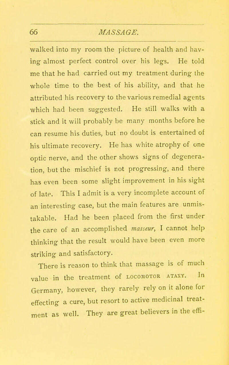walked into my room the picture of health and hav- ing almost perfect control over his legs. He told me that he had carried out my treatment during the whole time to the best of his ability, and that he attributed his recovery to the various remedial agents which had been suggested. He still walks with a stick and it will probably be many months before he can resume his duties, but no doubt is entertained of his ultimate recovery. He has white atrophy of one optic nerve, and the other shows signs of degenera- tion, but the mischief is not progressing, and there has even been some slight improvement in his sight of late. This I admit is a very incomplete account of an interesting case, but the main features are unmis- takable. Had he been placed from the first under the care of an accomplished masseur, I cannot help thinking that the result would have been even more striking and satisfactory. There is reason to think that massage is of much value in the treatment of locomotor ataxy. In Germany, however, they rarely rely on it alone for effecting a cure, but resort to active medicinal treat- ment as well. They are great believers in the effi-