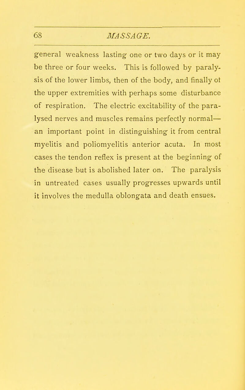 general weakness lasting- one or two days or it may be three or four weeks. This is followed by paraly- sis of the lower limbs, then of the body, and finally ot the upper extremities with perhaps some disturbance of respiration. The electric excitability of the para- lysed nerves and muscles remains perfectly normal— an important point in distinguishing it from central myelitis and poliomyelitis anterior acuta. In most cases the tendon reflex is present at the beginning of the disease but is abolished later on. The paralysis in untreated cases usually progresses upwards until it involves the medulla oblongata and death ensues.