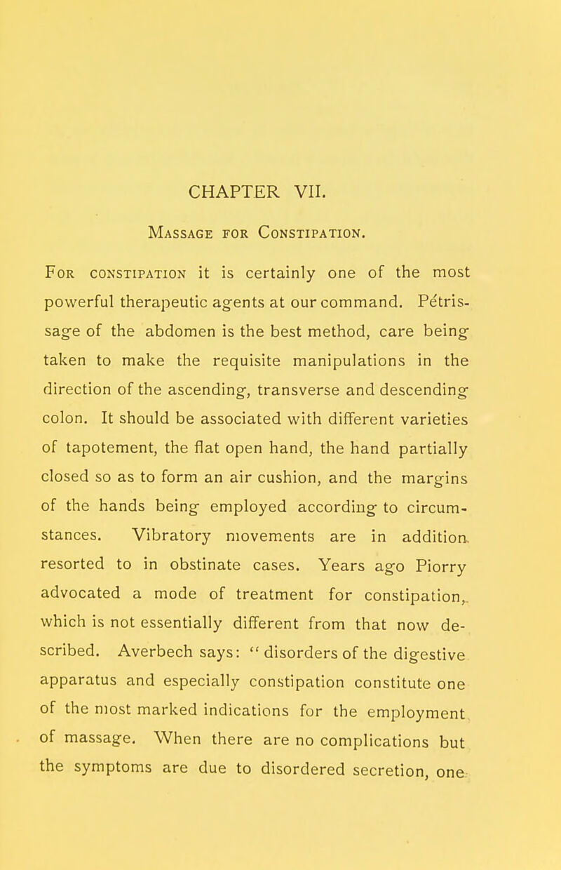 CHAPTER VII. Massage for Constipation. For constipation it is certainly one of the most powerful therapeutic agents at our command. Petris- sage of the abdomen is the best method, care being- taken to make the requisite manipulations in the direction of the ascending, transverse and descending colon. It should be associated with different varieties of tapotement, the flat open hand, the hand partially closed so as to form an air cushion, and the margins of the hands being employed according to circum- stances. Vibratory movements are in addition, resorted to in obstinate cases. Years ago Piorry advocated a mode of treatment for constipation,, which is not essentially different from that now de- scribed. Averbech says:  disorders of the digestive apparatus and especially constipation constitute one of the most marked indications for the employment of massage. When there are no complications but the symptoms are due to disordered secretion, one
