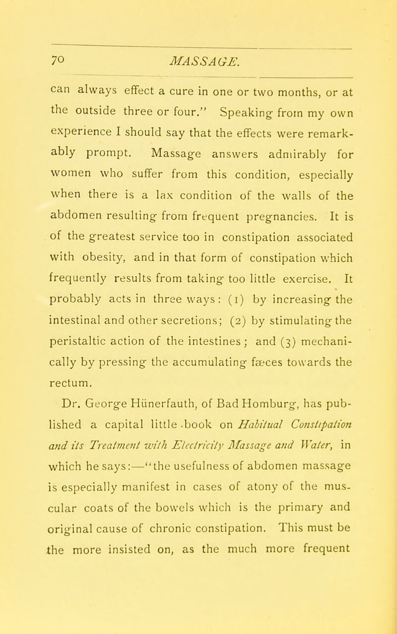can always eflFect a cure in one or two months, or at the outside three or four. Speakings from my own experience I should say that the effects were remark- ably prompt. Massage answers admirably for women who suffer from this condition, especially when there is a lax condition of the walls of the abdomen resulting from frequent pregnancies. It is of the greatest service too in constipation associated with obesity, and in that form of constipation which frequently results from taking too little exercise. It probably acts in three ways: (i) by increasing the intestinal and other secretions; (2) by stimulating the peristaltic action of the intestines; and (3) mechani- cally by pressing the accumulating faeces towards the rectum. Dr. George Hlinerfauth, of Bad Homburg, has pub- lished a capital little .book on Habiiual Cotislipaiiofi and lis Treatvient wilh Elcctricily Massage and Waler, in which he says:—the usefulness of abdomen massage is especially manifest in cases of atony of the mus- cular coats of the bowels which is the primary and original cause of chronic constipation. This must be the more insisted on, as the much more frequent