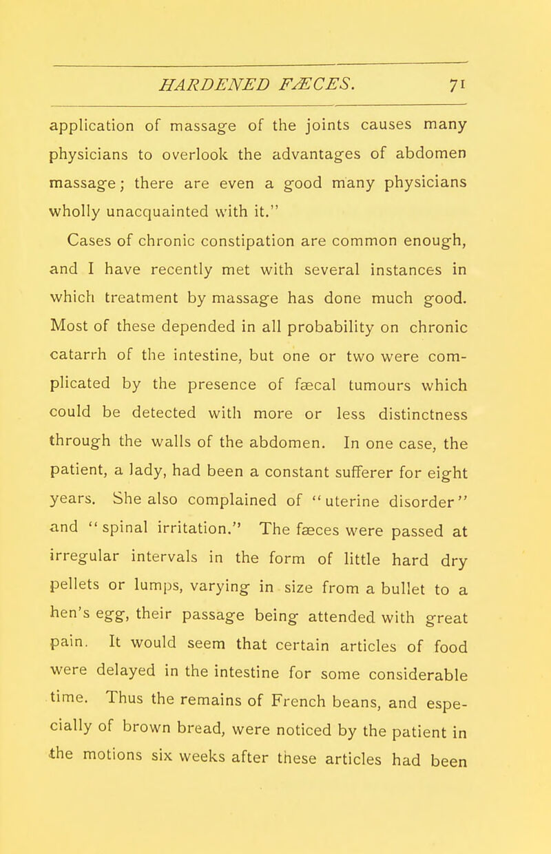 application of massag-e of the joints causes many physicians to overlook the advantages of abdomen massag-e; there are even a g^ood many physicians wholly unacquainted with it. Cases of chronic constipation are common enough, and I have recently met with several instances in which treatment by massage has done much good. Most of these depended in all probability on chronic catarrh of the intestine, but one or two were com- plicated by the presence of faecal tumours which could be detected with more or less distinctness through the walls of the abdomen. In one case, the patient, a lady, had been a constant sufferer for eight years. She also complained of uterine disorder and spinal irritation. The faeces were passed at irregular intervals in the form of little hard dry pellets or lumps, varying in size from a bullet to a hen's egg, their passage being attended with great pain. It would seem that certain articles of food were delayed in the intestine for some considerable time. Thus the remains of French beans, and espe- cially of brown bread, were noticed by the patient in the motions six weeks after these articles had been