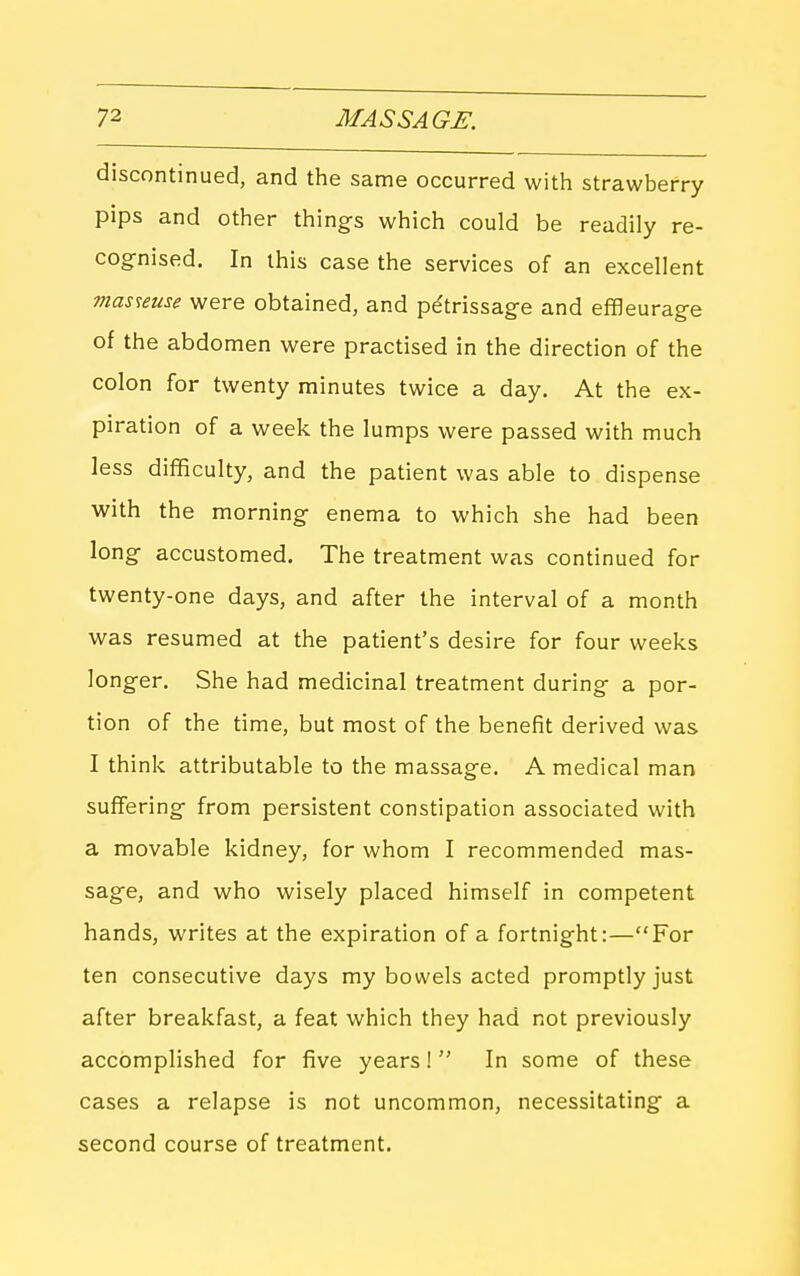 discontinued, and the same occurred with strawberry pips and other things which could be readily re- cognised. In this case the services of an excellent tnasmae were obtained, and petrissage and effleurage of the abdomen were practised in the direction of the colon for twenty minutes twice a day. At the ex- piration of a week the lumps were passed with much less difficulty, and the patient was able to dispense with the morning enema to which she had been long accustomed. The treatment was continued for twenty-one days, and after the interval of a month was resumed at the patient's desire for four weeks longer. She had medicinal treatment during a por- tion of the time, but most of the benefit derived was I think attributable to the massage. A medical man suffering from persistent constipation associated with a movable kidney, for whom I recommended mas- sage, and who wisely placed himself in competent hands, writes at the expiration of a fortnight:—For ten consecutive days my bowels acted promptly just after breakfast, a feat which they had not previously accomplished for five years!  In some of these cases a relapse is not uncommon, necessitating a second course of treatment.