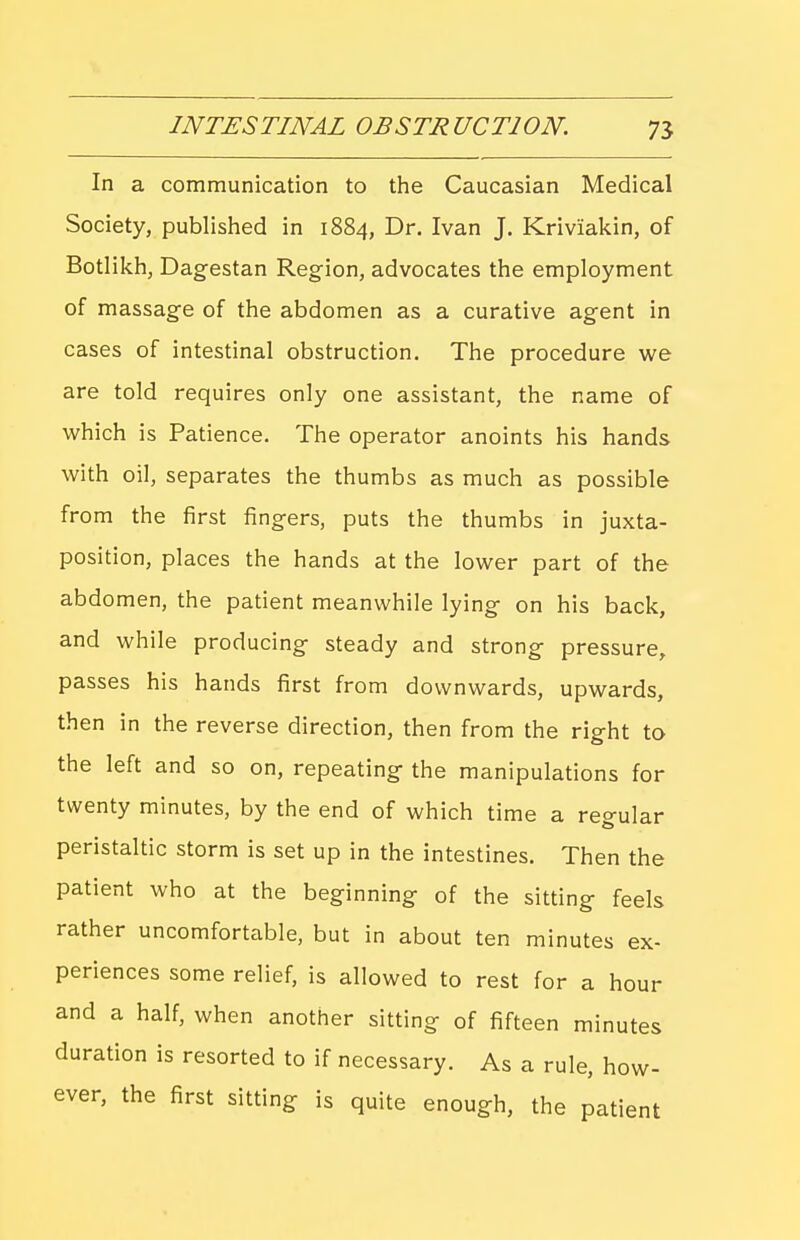 In a communication to the Caucasian Medical Society, published in 1884, Dr. Ivan J. Kriviakin, of Botlikh, Dagestan Region, advocates the employment of massage of the abdomen as a curative agent in cases of intestinal obstruction. The procedure we are told requires only one assistant, the name of which is Patience. The operator anoints his hands with oil, separates the thumbs as much as possible from the first fingers, puts the thumbs in juxta- position, places the hands at the lower part of the abdomen, the patient meanwhile lying on his back, and while producing steady and strong pressure, passes his hands first from downwards, upwards, then in the reverse direction, then from the right to the left and so on, repeating the manipulations for twenty minutes, by the end of which time a regular peristaltic storm is set up in the intestines. Then the patient who at the beginning of the sitting feels rather uncomfortable, but in about ten minutes ex- periences some relief, is allowed to rest for a hour and a half, when another sitting of fifteen minutes duration is resorted to if necessary. As a rule, how- ever, the first sitting is quite enough, the patient