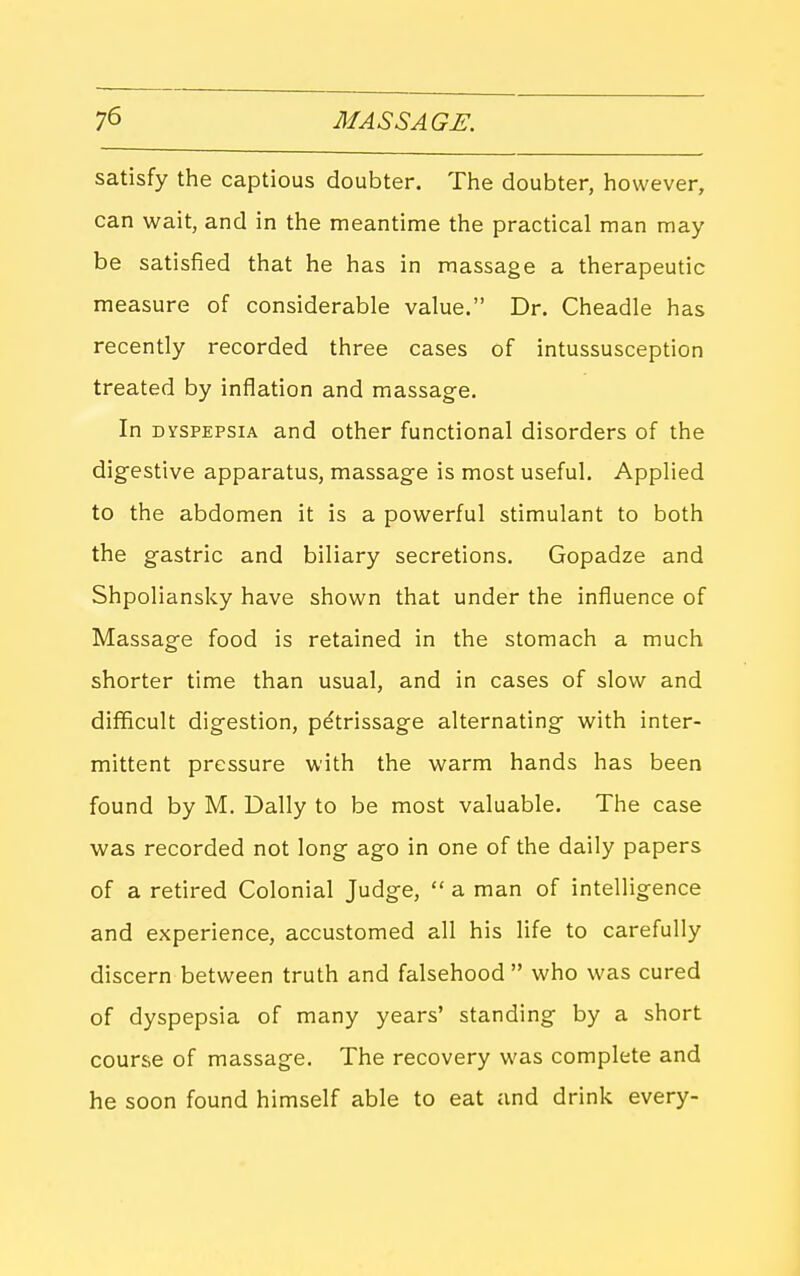 satisfy the captious doubter. The doubter, however, can wait, and in the meantime the practical man may be satisfied that he has in massage a therapeutic measure of considerable value. Dr. Cheadle has recently recorded three cases of intussusception treated by inflation and massage. In DYSPEPSIA and other functional disorders of the digestive apparatus, massage is most useful. Applied to the abdomen it is a pow^erful stimulant to both the gastric and biliary secretions. Gopadze and Shpoliansky have shown that under the influence of Massage food is retained in the stomach a much shorter time than usual, and in cases of slow and difficult digestion, petrissage alternating with inter- mittent pressure with the warm hands has been found by M. Dally to be most valuable. The case was recorded not long ago in one of the daily papers of a retired Colonial Judge,  a man of intelligence and experience, accustomed all his life to carefully discern between truth and falsehood  who was cured of dyspepsia of many years' standing by a short course of massage. The recovery was complete and he soon found himself able to eat and drink every-