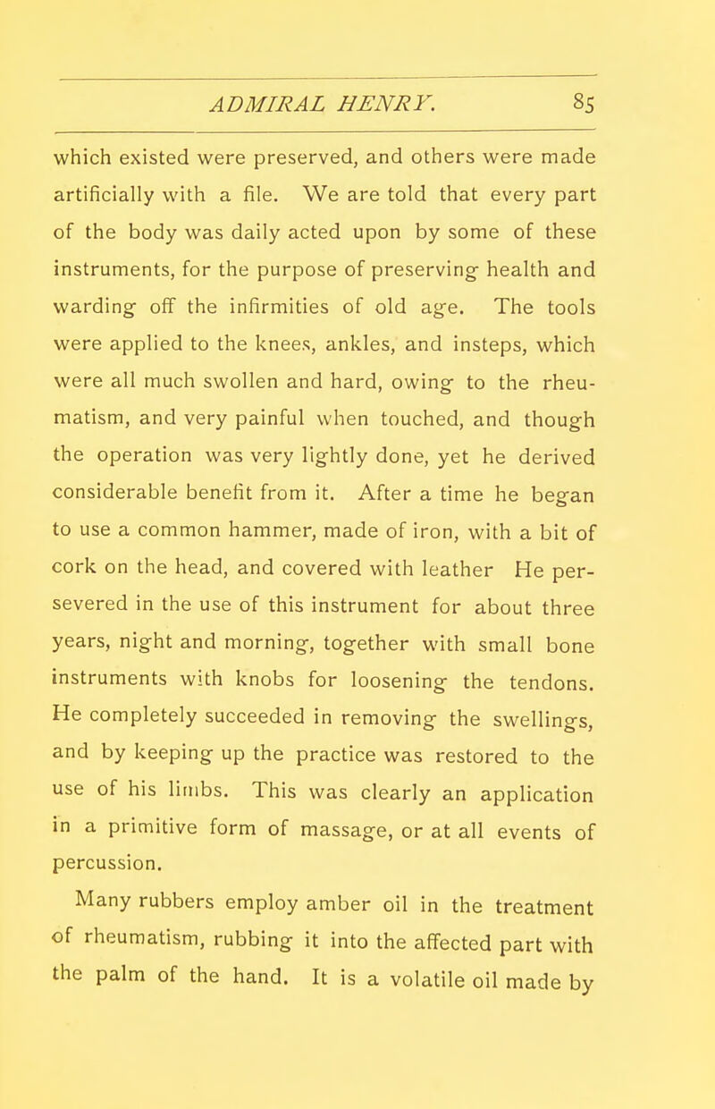 which existed were preserved, and others were made artificially with a file. We are told that every part of the body was daily acted upon by some of these instruments, for the purpose of preserving- health and warding- off the infirmities of old age. The tools were applied to the knees, ankles, and insteps, which were all much swollen and hard, owing- to the rheu- matism, and very painful when touched, and though the operation was very lightly done, yet he derived considerable benefit from it. After a time he beg-an to use a common hammer, made of iron, with a bit of cork on the head, and covered with leather He per- severed in the use of this instrument for about three years, night and morning-, together with small bone instruments with knobs for loosening the tendons. He completely succeeded in removing- the swelling-s, and by keeping up the practice was restored to the use of his limbs. This was clearly an application in a primitive form of massage, or at all events of percussion. Many rubbers employ amber oil in the treatment of rheumatism, rubbing it into the affected part with the palm of the hand. It is a volatile oil made by