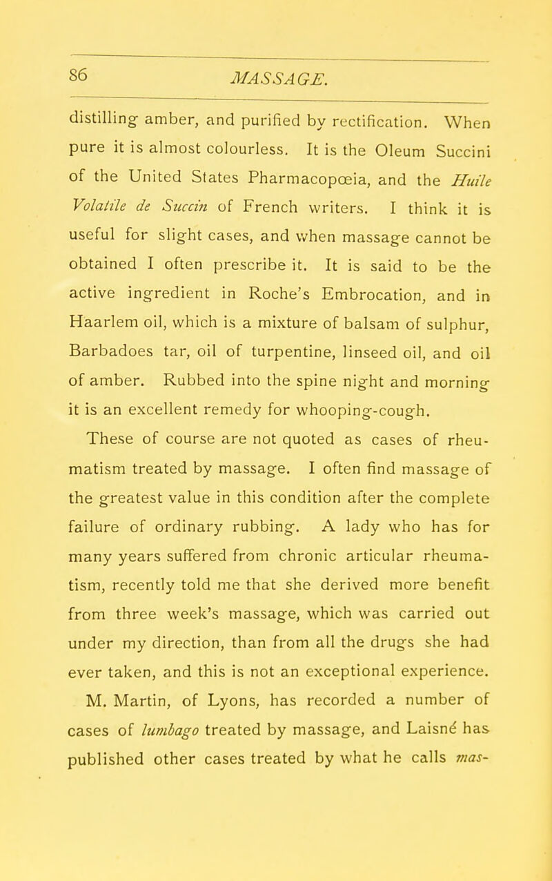 distilling^ amber, and purified by rectification. When pure it is almost colourless. It is the Oleum Succini of the United States Pharmacopoeia, and the Huile Volaiile de Succin of French writers. I think it is useful for slight cases, and when massage cannot be obtained I often prescribe it. It is said to be the active ingredient in Roche's Embrocation, and in Haarlem oil, which is a mixture of balsam of sulphur, Barbadoes tar, oil of turpentine, linseed oil, and oil of amber. Rubbed into the spine night and morning it is an excellent remedy for whooping-cough. These of course are not quoted as cases of rheu- matism treated by massage. I often find massage of the greatest value in this condition after the complete failure of ordinary rubbing. A lady who has for many years suffered from chronic articular rheuma- tism, recently told me that she derived more benefit from three week's massage, which was carried out under my direction, than from all the drugs she had ever taken, and this is not an exceptional experience. M, Martin, of Lyons, has recorded a number of cases of lumbago treated by massage, and Laisnd has published other cases treated by what he calls mas-