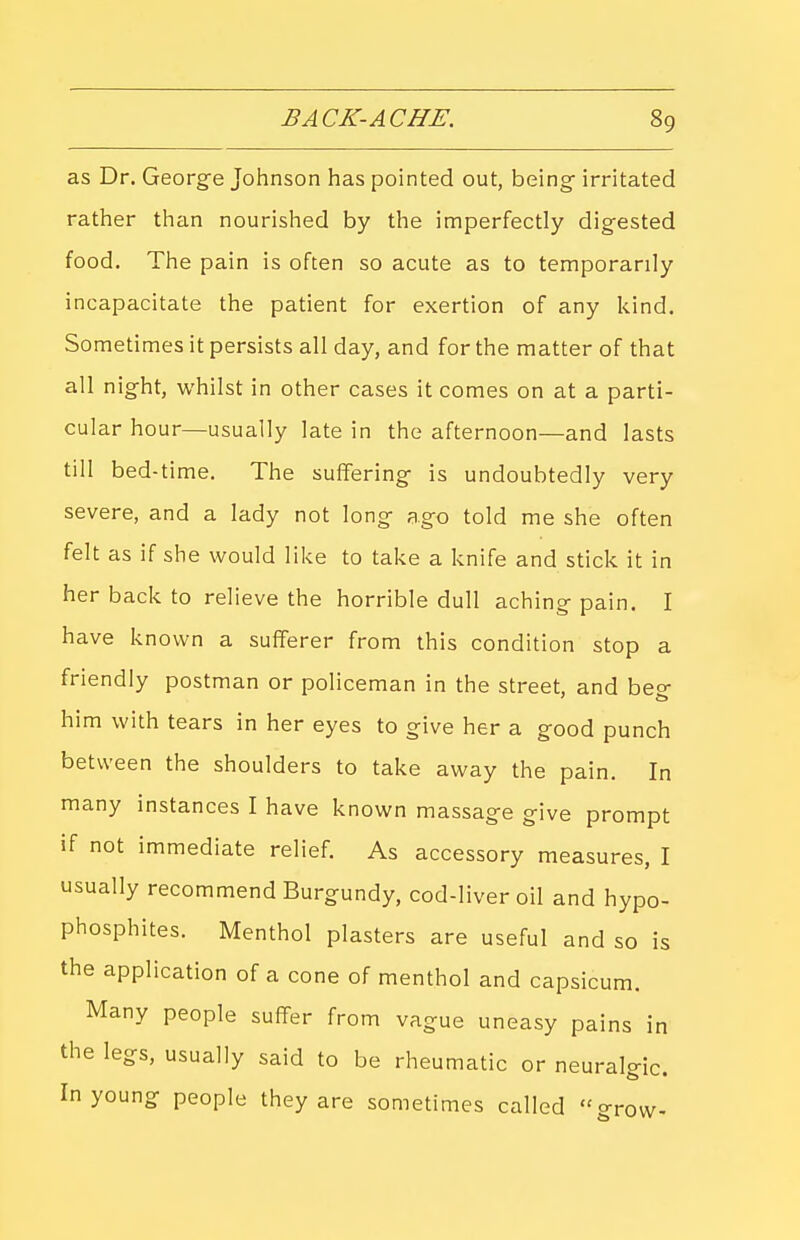 as Dr. George Johnson has pointed out, being irritated rather than nourished by the imperfectly digested food. The pain is often so acute as to temporarily incapacitate the patient for exertion of any kind. Sometimes it persists all day, and for the matter of that all night, whilst in other cases it comes on at a parti- cular hour—usually late in the afternoon—and lasts till bed-time. The suffering is undoubtedly very severe, and a lady not long ago told me she often felt as if she would like to take a knife and stick it in her back to relieve the horrible dull aching pain. I have known a sufferer from this condition stop a friendly postman or policeman in the street, and beo- him with tears in her eyes to give her a good punch between the shoulders to take away the pain. In many instances I have known massage give prompt if not immediate relief. As accessory measures, I usually recommend Burgundy, cod-liver oil and hypo- phosphites. Menthol plasters are useful and so is the application of a cone of menthol and capsicum. Many people suffer from vague uneasy pains in the legs, usually said to be rheumatic or neuralgic. In young people they are sometimes called grow-