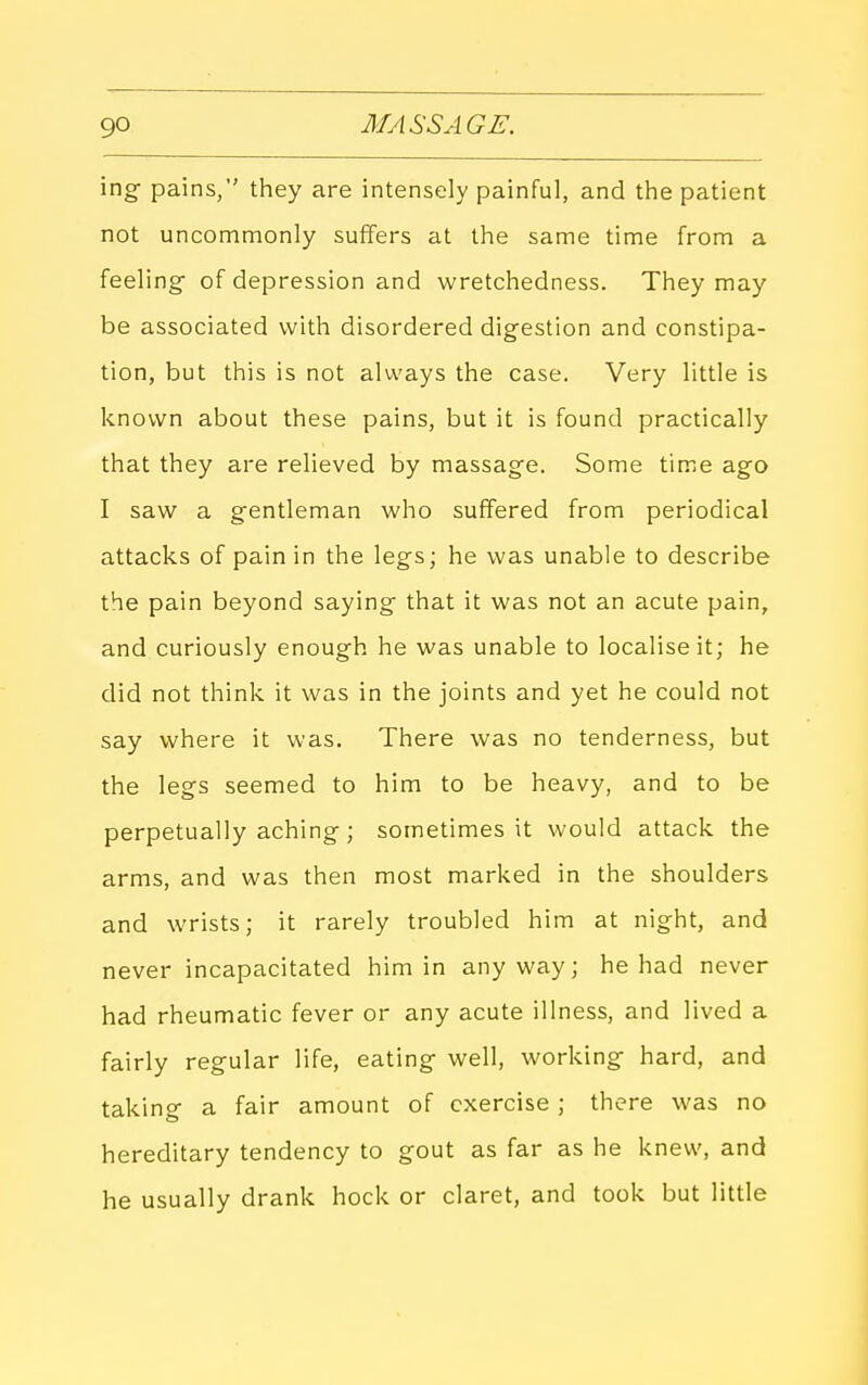 ing pains, they are intensely painful, and the patient not uncommonly suffers at the same time from a feeling- of depression and wretchedness. They may be associated with disordered digestion and constipa- tion, but this is not always the case. Very little is known about these pains, but it is found practically that they are relieved by massage. Some time ago I saw a gentleman who suffered from periodical attacks of pain in the legs; he was unable to describe the pain beyond saying that it was not an acute pain, and curiously enough he was unable to localise it; he did not think it was in the joints and yet he could not say where it was. There was no tenderness, but the legs seemed to him to be heavy, and to be perpetually aching; sometimes it would attack the arms, and was then most marked in the shoulders and wrists; it rarely troubled him at night, and never incapacitated him in anyway; he had never had rheumatic fever or any acute illness, and lived a fairly regular life, eating well, working hard, and taking a fair amount of exercise ; there was no hereditary tendency to gout as far as he knew, and he usually drank hock or claret, and took but little
