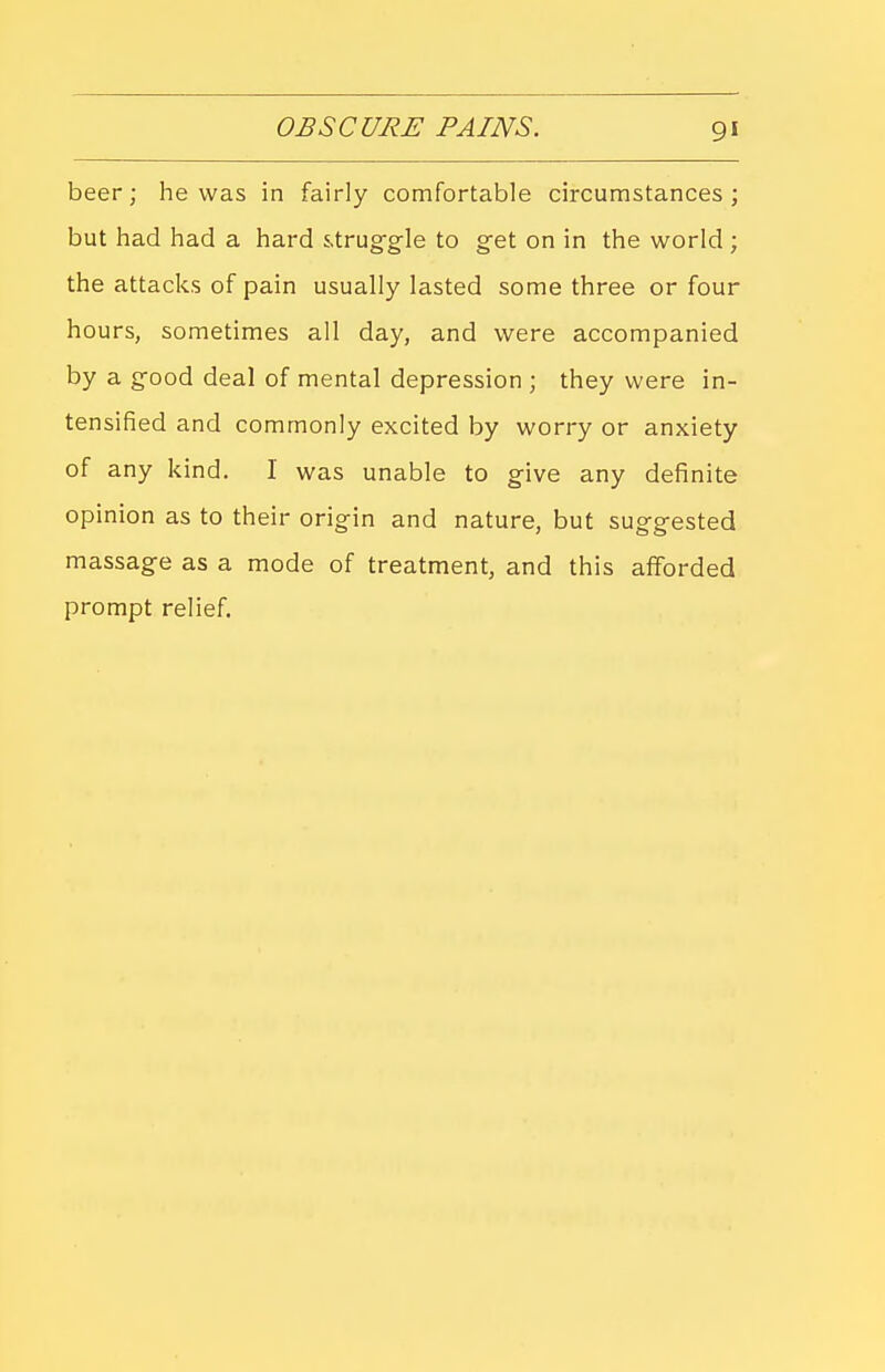 beer; he was in fairly comfortable circumstances; but had had a hard s.trug-gle to get on in the world ; the attacks of pain usually lasted some three or four hours, sometimes all day, and were accompanied by a good deal of mental depression ; they were in- tensified and commonly excited by worry or anxiety of any kind. I was unable to give any definite opinion as to their origin and nature, but suggested massage as a mode of treatment, and this afforded prompt relief.
