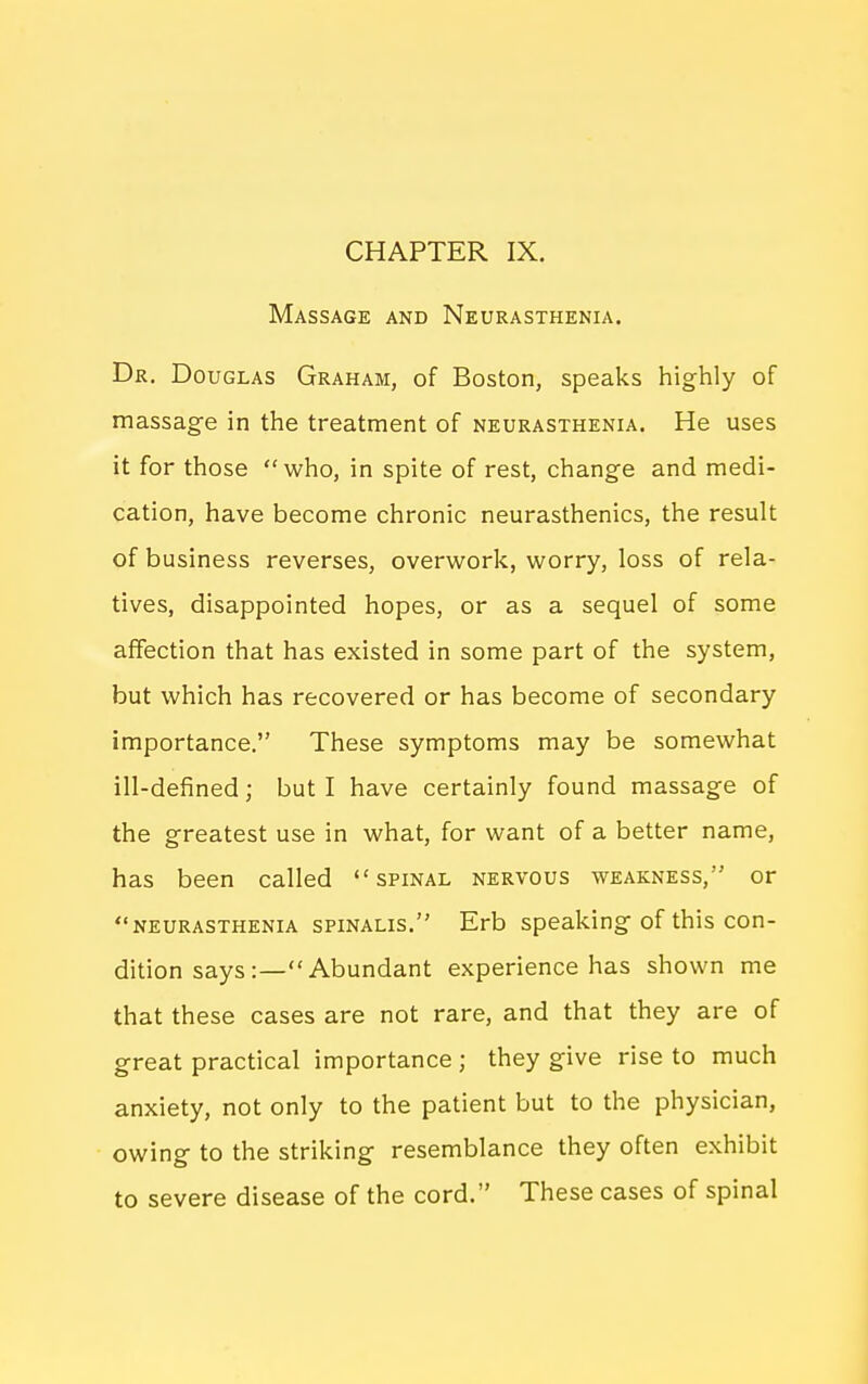 CHAPTER IX. Massage and Neurasthenia. Dr. Douglas Graham, of Boston, speaks highly of massage in the treatment of neurasthenia. He uses it for those who, in spite of rest, change and medi- cation, have become chronic neurasthenics, the result of business reverses, overwork, worry, loss of rela- tives, disappointed hopes, or as a sequel of some affection that has existed in some part of the system, but which has recovered or has become of secondary importance. These symptoms may be somewhat ill-defined; but I have certainly found massage of the greatest use in what, for want of a better name, has been called spinal nervous weakness, or neurasthenia spinalis. Erb speaking of this con- dition says Abundant experience has shown me that these cases are not rare, and that they are of great practical importance ; they give rise to much anxiety, not only to the patient but to the physician, owing to the striking resemblance they often exhibit to severe disease of the cord. These cases of spinal