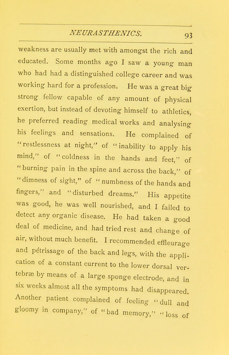 weakness are usually met with among-st the rich and educated. Some months ago I saw a young man who had had a distinguished college career and was working hard for a profession. He was a great big strong fellow capable of any amount of physical exertion, but instead of devoting himself to athletics, he preferred reading medical works and analysing his feelings and sensations. He complained of restlessness at night, of  inabihty to apply his mind, of coldness in the hands and feet, of burning pain in the spine and across the back, of dimness of sight, of  numbness of the hands and fingers, and disturbed dreams. His appetite was good, he was well nourished, and I failed to detect any organic disease. He had taken a good deal of medicine, and had tried rest and chang^e of air, without much benefit. I recommended effleurage and petrissage of the back and legs, with the appli- cation of a constant current to the lower dorsal ver- tebrae by means of a large sponge electrode, and in six weeks almost all the symptoms had disappeared. Another patient complained of feeling dull and gloomy in company, of bad memory, -loss of