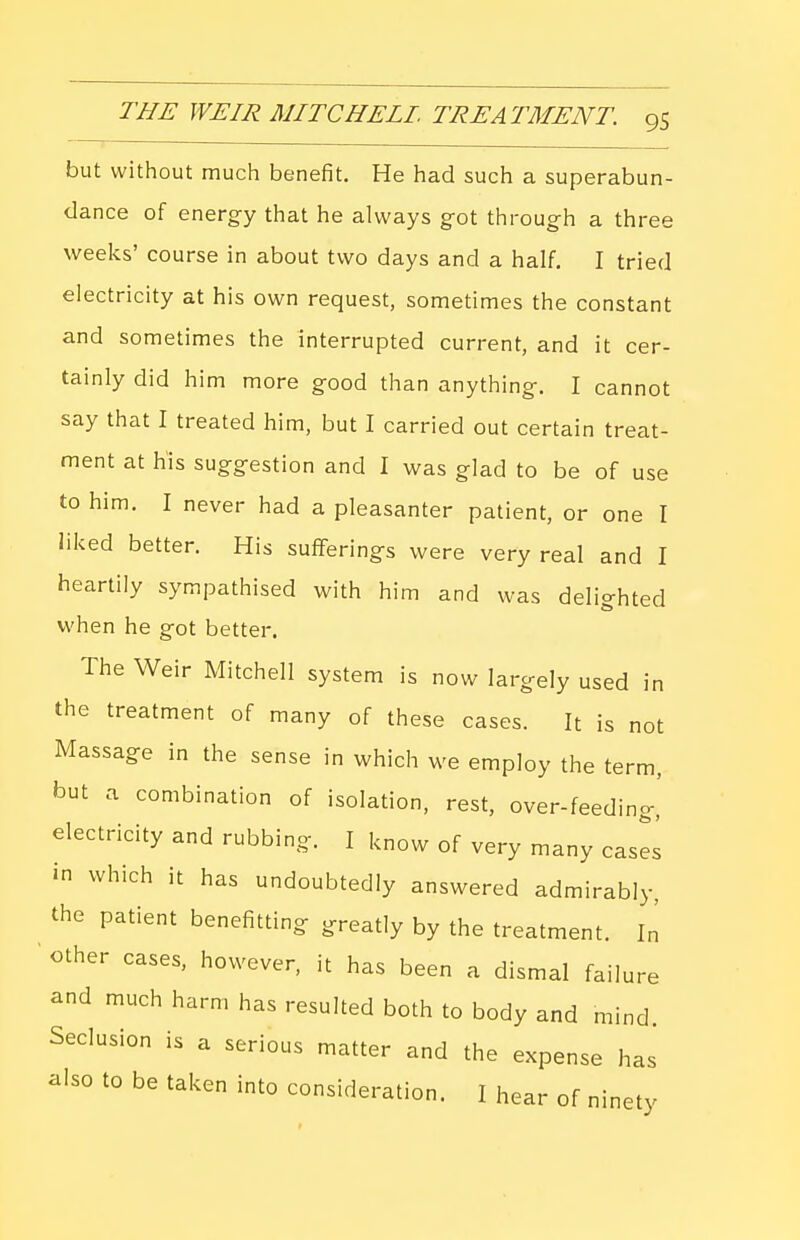 but without much benefit. He had such a superabun- dance of energy that he always got through a three weeks' course in about two days and a half. I tried electricity at his own request, sometimes the constant and sometimes the interrupted current, and it cer- tainly did him more good than anything. I cannot say that I treated him, but I carried out certain treat- ment at his suggestion and I was glad to be of use to him. I never had a pleasanter patient, or one I liked better. His sufferings were very real and I heartily sympathised with him and was delighted when he got better. The Weir Mitchell system is now largely used in the treatment of many of these cases. It is not Massage in the sense in which we employ the term, but a combination of isolation, rest, over-feeding, electricity and rubbing. I know of very many cases in which it has undoubtedly answered admirably, the patient benefitting greatly by the treatment. In other cases, however, it has been a dismal failure and much harm has resulted both to body and mind. Seclusion is a serious matter and the expense has also to be taken into consideration. I hear of ninety