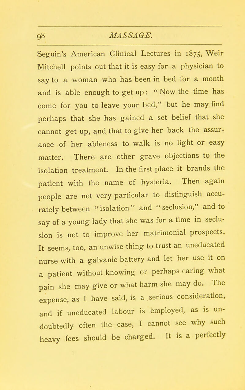 Seguin's American Clinical Lectures in 1875, Weir Mitchell points out that it is easy for a physician to say to a woman who has been in bed for a month and is able enough to get up:  Now the time has come for you to leave your bed, but he may find perhaps that she has gained a set belief that she cannot get up, and that to give her back the assur- ance of her ableness to walk is no light or easy matter. There are other grave objections to the isolation treatment. In the first place it brands the patient with the name of hysteria. Then again people are not very particular to distinguish accu- rately between isolation and seclusion, and to say of a young lady that she was for a time in seclu- sion is not to improve her matrimonial prospects. It seems, too, an unwise thing to trust an uneducated • nurse with a galvanic battery and let her use it on a patient without knowing or perhaps caring what pain she may give or what harm she may do. The expense, as I have said, is a serious consideration, and if uneducated labour is employed, as is un- doubtedly often the case, I cannot see why such heavy fees should be charged. It is a perfectly
