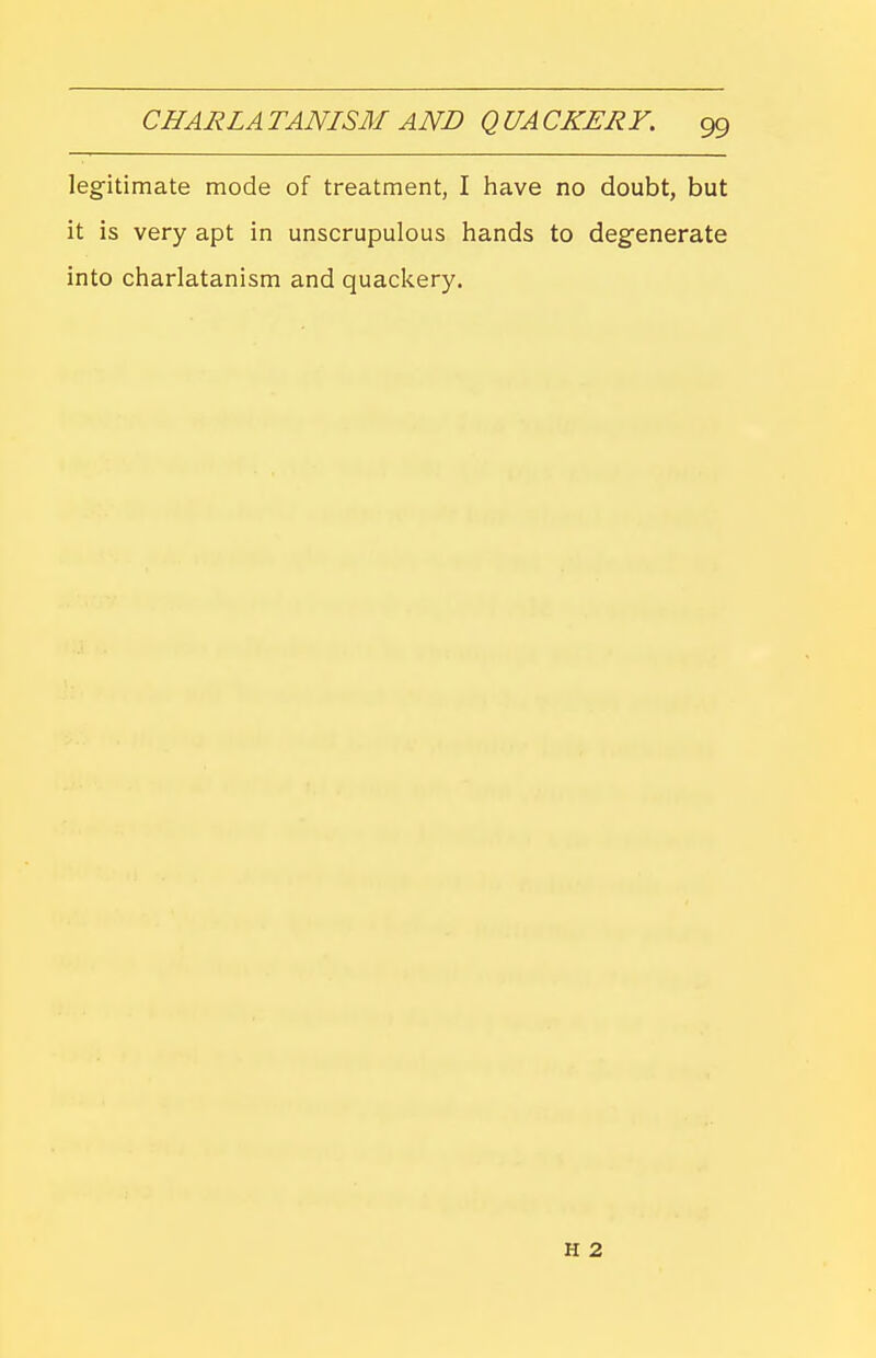 legitimate mode of treatment, I have no doubt, but it is very apt in unscrupulous hands to degenerate into charlatanism and quackery. H 2