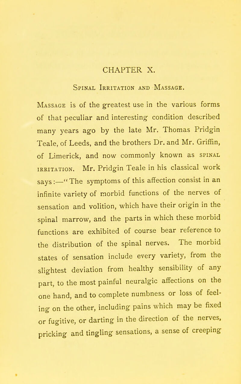 CHAPTER X. Spinal Irritation and Massage. Massage is of the greatest use in the various forms of that peculiar and interesting condition described many years ago by the late Mr. Thomas Pridgin Teale, of Leeds, and the brothers Dr. and Mr. Griffin, of Limerick, and now commonly known as spinal IRRITATION. Mr. Pridgin Teale in his classical work says:—The symptoms of this affection consist in an infinite variety of morbid functions of the nerves of sensation and volition, which have their origin in the spinal marrow, and the parts in which these morbid functions are exhibited of course bear reference to the distribution of the spinal nerves. The morbid states of sensation include every variety, from the slightest deviation from healthy sensibility of any part, to the most painful neuralgic affections on the one hand, and to complete numbness or loss of feel- ing on the other, including pains which may be fixed or fugitive, or darting in the direction of the nerves, pricking and tingling sensations, a sense of creeping