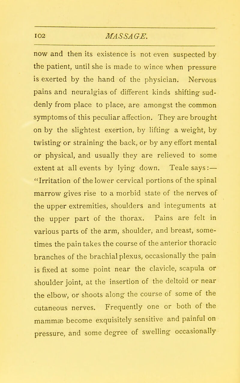 now and then its existence is not even suspected by the patient, until she is made to wince when pressure is exerted by the hand of the physician. Nervous pains and neuralgias of different kinds shifting- sud- denly from place to place, are amongst the common symptoms of this peculiar affection. They are brought on by the slightest exertion, by lifting a weight, by twisting or straining the back, or by any effort mental or physical, and usually they are relieved to some extent at all events by lying down. Tealesays:— Irritation of the lower cervical portions of the spinal marrow gives rise to a morbid state of the nerves of the upper extremities, shoulders and integuments at the upper part of the thorax. Pains are felt in various parts of the arm, shoulder, and breast, some- times the pain takes the course of the anterior thoracic branches of the brachial plexus, occasionally the pain is fixed at some point near the clavicle, scapula or shoulder joint, at the insertion of the deltoid or near the elbow, or shoots along the course of some of the cutaneous nerves. Frequently one or both of the mamm^ become exquisitely sensitive and painful on pressure, and some degree of swelling occasionally