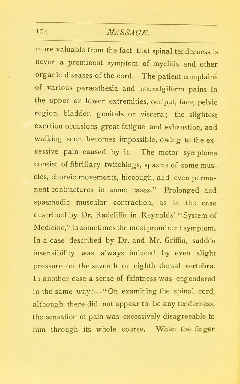 more valuable from the fact that spinal tenderness is never a prominent symptom of myelitis and other organic diseases of the cord. The patient complains of various parsesthesia and neuralgiform pains in the upper or Xo-wer extremities, occiput, face, pelvic region, bladder, genitals or viscera; the slightest exertion occasions great fatigue and exhaustion, and walking soon becomes impossible, owing to the ex- cessive pain caused by it. The motor symptoms consist of fibrillary twitchings, spasms of some mus- cles, choreic movements, hiccough, and even perma- nent contractures in some cases. Prolonged and spasmodic muscular contraction, as in the case described by Dr. RadcliflFe in Reynolds' System of Medicine, is sometimes the most prominent symptom. In a case described by Dr. and Mr. Griffin, sudden insensibility was always induced by even slight pressure on the seventh or eighth dorsal vertebra. In another case a sense of faintness was engendered in the same way:— On examining the spinal cord, although there did not appear to be any tenderness, the sensation of pain was excessively disagreeable to him through its whole course. When the finger