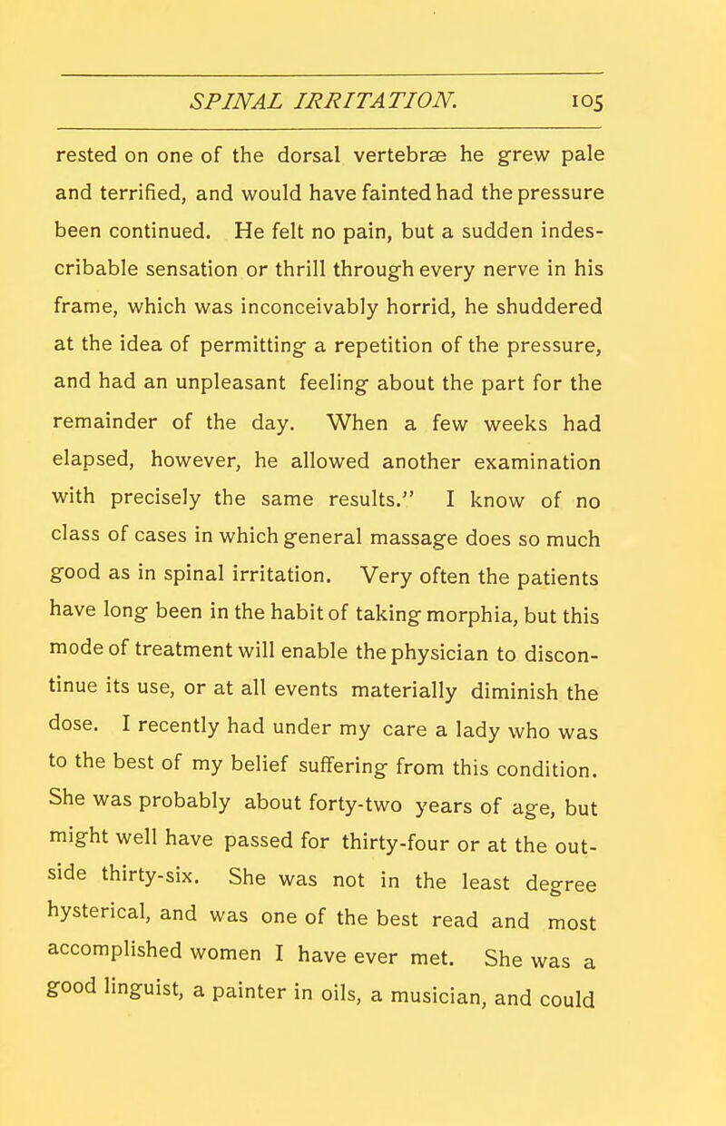 rested on one of the dorsal vertebrae he grew pale and terrified, and would have fainted had the pressure been continued. He felt no pain, but a sudden indes- cribable sensation or thrill through every nerve in his frame, which was inconceivably horrid, he shuddered at the idea of permitting a repetition of the pressure, and had an unpleasant feeling about the part for the remainder of the day. When a few weeks had elapsed, however, he allowed another examination with precisely the same results. I know of no class of cases in which general massage does so much good as in spinal irritation. Very often the patients have long been in the habit of taking morphia, but this mode of treatment will enable the physician to discon- tinue its use, or at all events materially diminish the dose. I recently had under my care a lady who was to the best of my belief suffering from this condition. She was probably about forty-two years of age, but might well have passed for thirty-four or at the out- side thirty-six. She was not in the least degree hysterical, and was one of the best read and most accomplished women I have ever met. She was a good linguist, a painter in oils, a musician, and could