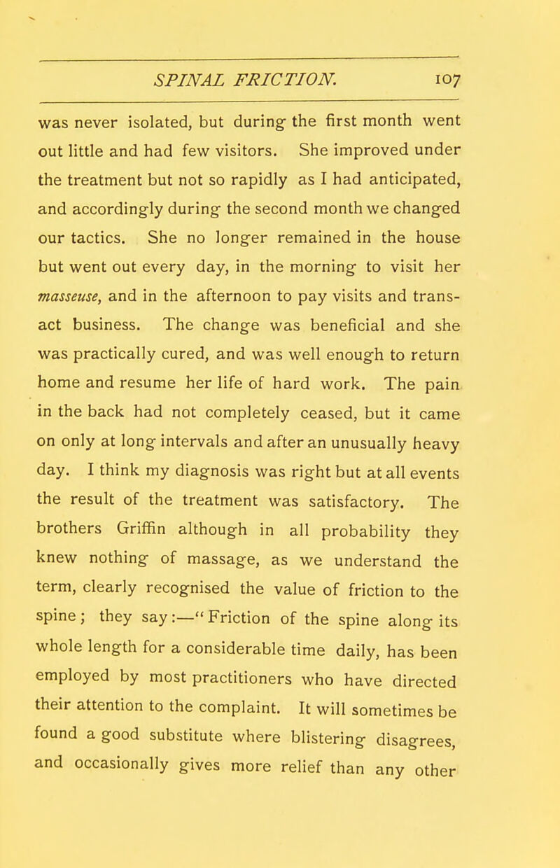 was never isolated, but during- the first month went out little and had few visitors. She improved under the treatment but not so rapidly as I had anticipated, and accordingly during- the second month we chang-ed our tactics. She no longer remained in the house but went out every day, in the morning- to visit her masseuse, and in the afternoon to pay visits and trans- act business. The change was beneficial and she was practically cured, and was well enough to return home and resume her life of hard work. The pain in the back had not completely ceased, but it came on only at long intervals and after an unusually heavy day. I think my diagnosis was right but at all events the result of the treatment was satisfactory. The brothers Griffin although in all probability they knew nothing of massage, as we understand the term, clearly recognised the value of friction to the spine ; they say :— Friction of the spine along its whole length for a considerable time daily, has been employed by most practitioners who have directed their attention to the complaint. It will sometimes be found a good substitute where blistering disagrees, and occasionally gives more relief than any other