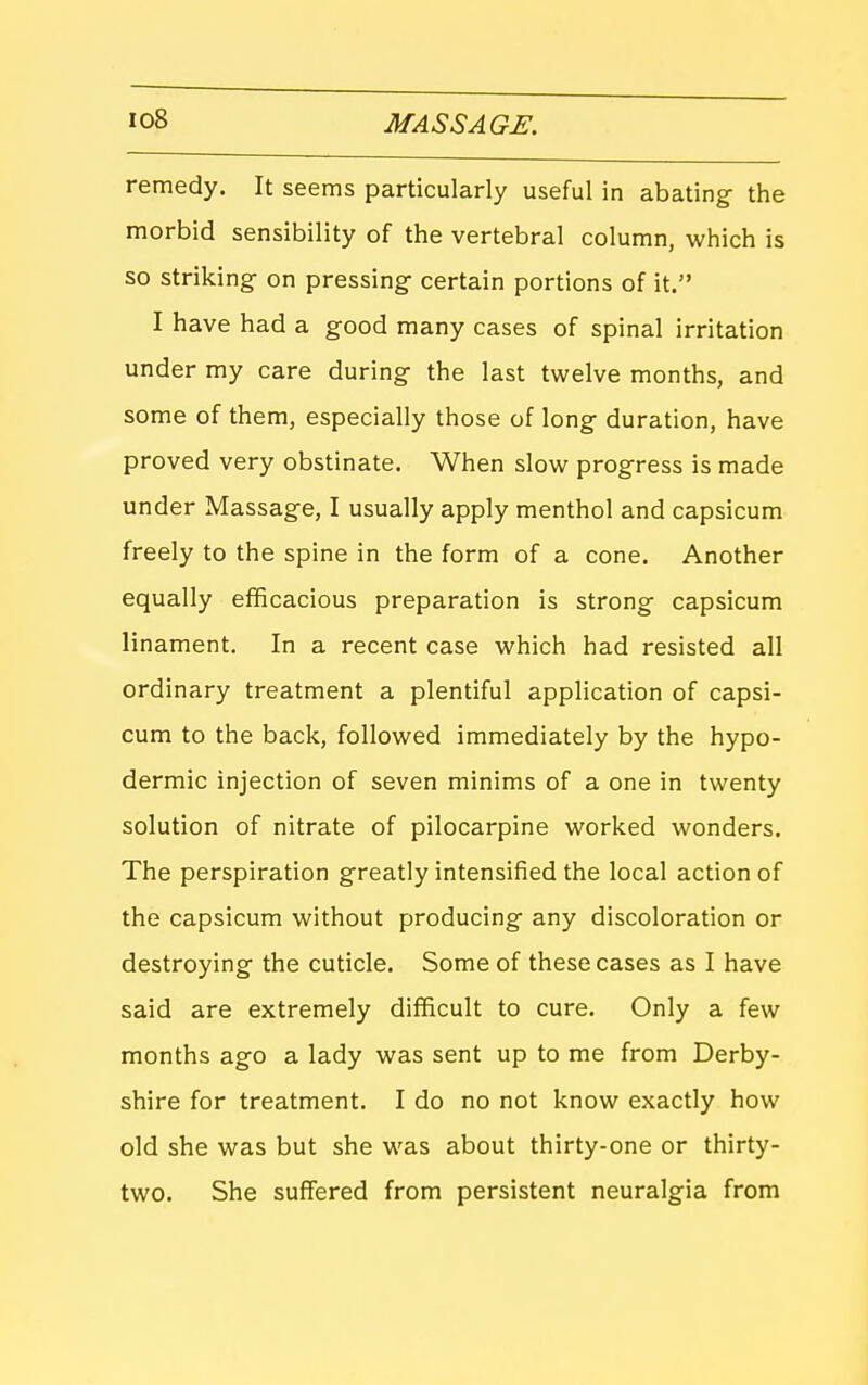 remedy. It seems particularly useful in abating- the morbid sensibility of the vertebral column, which is so striking on pressing- certain portions of it. I have had a good many cases of spinal irritation under my care during the last twelve months, and some of them, especially those of long duration, have proved very obstinate. When slow progress is made under Massage, I usually apply menthol and capsicum freely to the spine in the form of a cone. Another equally efficacious preparation is strong capsicum linament. In a recent case which had resisted all ordinary treatment a plentiful application of capsi- cum to the back, followed immediately by the hypo- dermic injection of seven minims of a one in twenty solution of nitrate of pilocarpine worked wonders. The perspiration greatly intensified the local action of the capsicum without producing any discoloration or destroying the cuticle. Some of these cases as I have said are extremely difficult to cure. Only a few months ago a lady was sent up to me from Derby- shire for treatment. I do no not know exactly how old she was but she was about thirty-one or thirty- two. She suffered from persistent neuralgia from