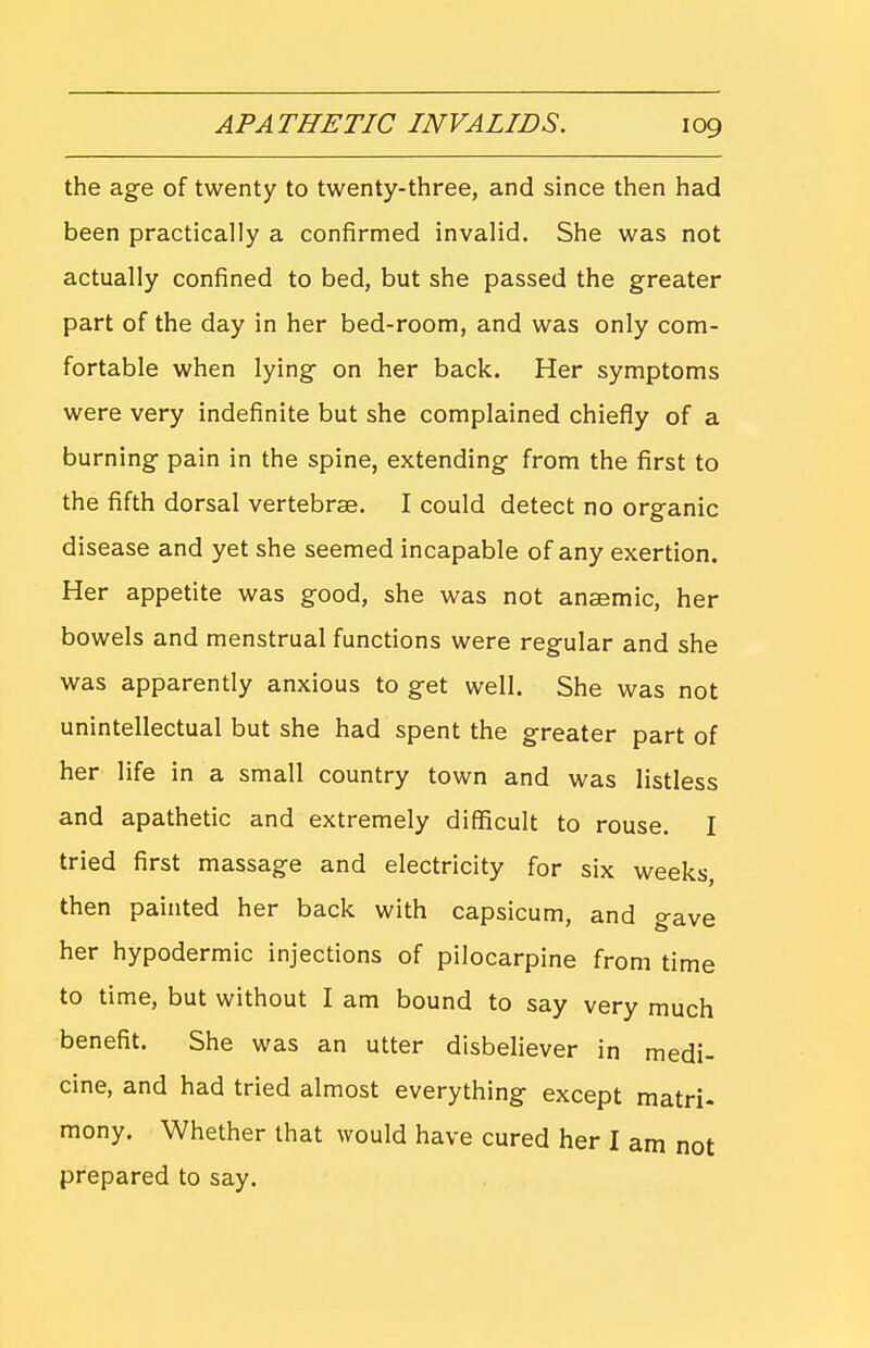 the age of twenty to twenty-three, and since then had been practically a confirmed invalid. She was not actually confined to bed, but she passed the greater part of the day in her bed-room, and was only com- fortable when lying on her back. Her symptoms were very indefinite but she complained chiefly of a burning pain in the spine, extending from the first to the fifth dorsal vertebrae. I could detect no organic disease and yet she seemed incapable of any exertion. Her appetite was good, she was not anaemic, her bowels and menstrual functions were regular and she was apparently anxious to get well. She was not unintellectual but she had spent the greater part of her life in a small country town and was listless and apathetic and extremely difficult to rouse. I tried first massage and electricity for six weeks, then painted her back with capsicum, and gave her hypodermic injections of pilocarpine from time to time, but without I am bound to say very much benefit. She was an utter disbeliever in medi- cine, and had tried almost everything except matri. mony. Whether that would have cured her I am not prepared to say.