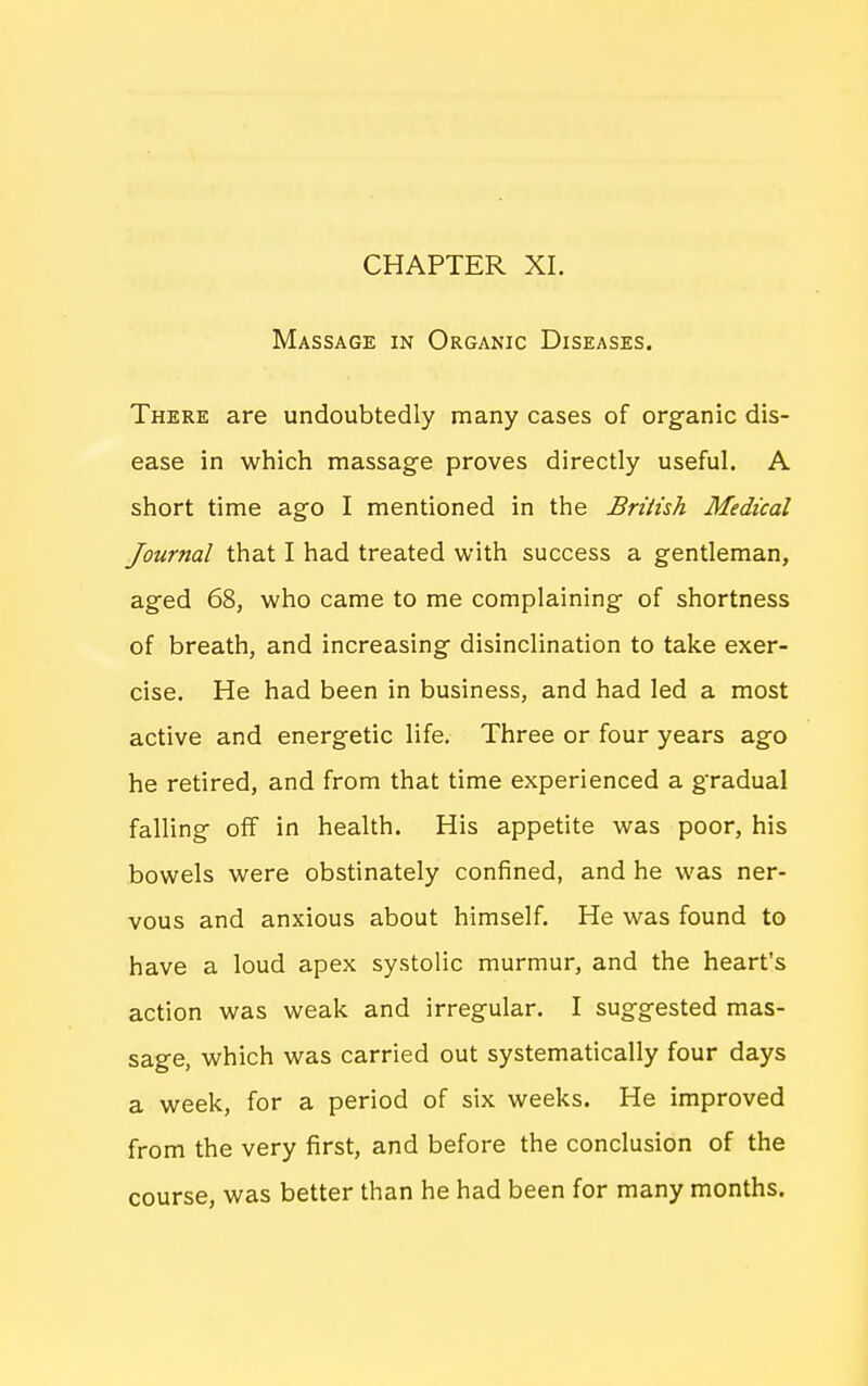 CHAPTER XI. Massage in Organic Diseases. There are undoubtedly many cases of organic dis- ease in which massage proves directly useful. A short time ago I mentioned in the British Medical Journal that I had treated with success a gentleman, aged 68, who came to me complaining of shortness of breath, and increasing disinclination to take exer- cise. He had been in business, and had led a most active and energetic life. Three or four years ago he retired, and from that time experienced a gradual falling off in health. His appetite was poor, his bowels were obstinately confined, and he was ner- vous and anxious about himself. He was found to have a loud apex systolic murmur, and the heart's action was weak and irregular. I suggested mas- sage, which was carried out systematically four days a week, for a period of six weeks. He improved from the very first, and before the conclusion of the course, was better than he had been for many months.