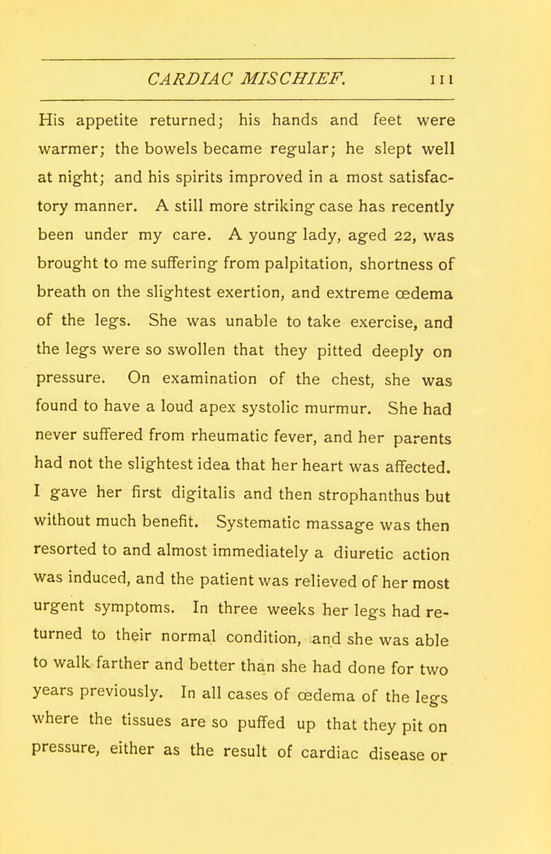 His appetite returned; his hands and feet were warmer; the bowels became regular; he slept well at night; and his spirits improved in a most satisfac- tory manner. A still more striking case has recently been under my care. A young lady, aged 22, was brought to me suffering from palpitation, shortness of breath on the slightest exertion, and extreme oedema of the legs. She was unable to take exercise, and the legs were so swollen that they pitted deeply on pressure. On examination of the chest, she was found to have a loud apex systolic murmur. She had never suffered from rheumatic fever, and her parents had not the slightest idea that her heart was affected. I gave her first digitalis and then strophanthus but without much benefit. Systematic massage was then resorted to and almost immediately a diuretic action was induced, and the patient was relieved of her most urgent symptoms. In three weeks her legs had re- turned to their normal condition, and she was able to walk farther and better than she had done for two years previously. In all cases of oedema of the legs where the tissues are so puffed up that they pit on pressure, either as the result of cardiac disease or