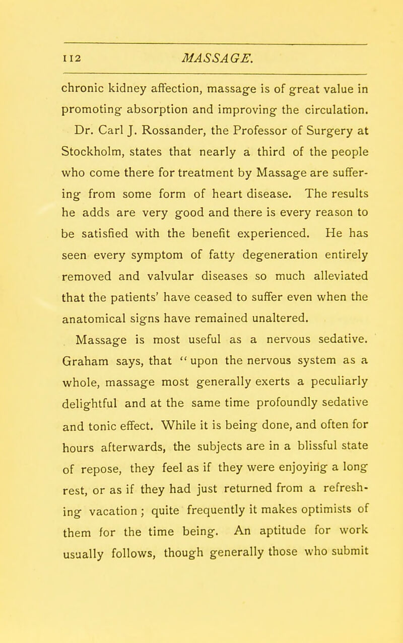 chronic kidney affection, massage is of great value in promoting absorption and improving the circulation. Dr. Carl J. Rossander, the Professor of Surgery at Stockholm, states that nearly a third of the people who come there for treatment by Massage are suffer- ing from some form of heart disease. The results he adds are very good and there is every reason to be satisfied with the benefit experienced. He has seen every symptom of fatty degeneration entirely removed and valvular diseases so much alleviated that the patients' have ceased to suffer even when the anatomical signs have remained unaltered. Massage is most useful as a nervous sedative. Graham says, that  upon the nervous system as a whole, massage most generally exerts a peculiarly delightful and at the same time profoundly sedative and tonic effect. While it is being done, and often for hours afterwards, the subjects are in a blissful state of repose, they feel as if they were enjoying a long rest, or as if they had just returned from a refresh- ing vacation ; quite frequently it makes optimists of them for the time being. An aptitude for work usually follows, though generally those who submit