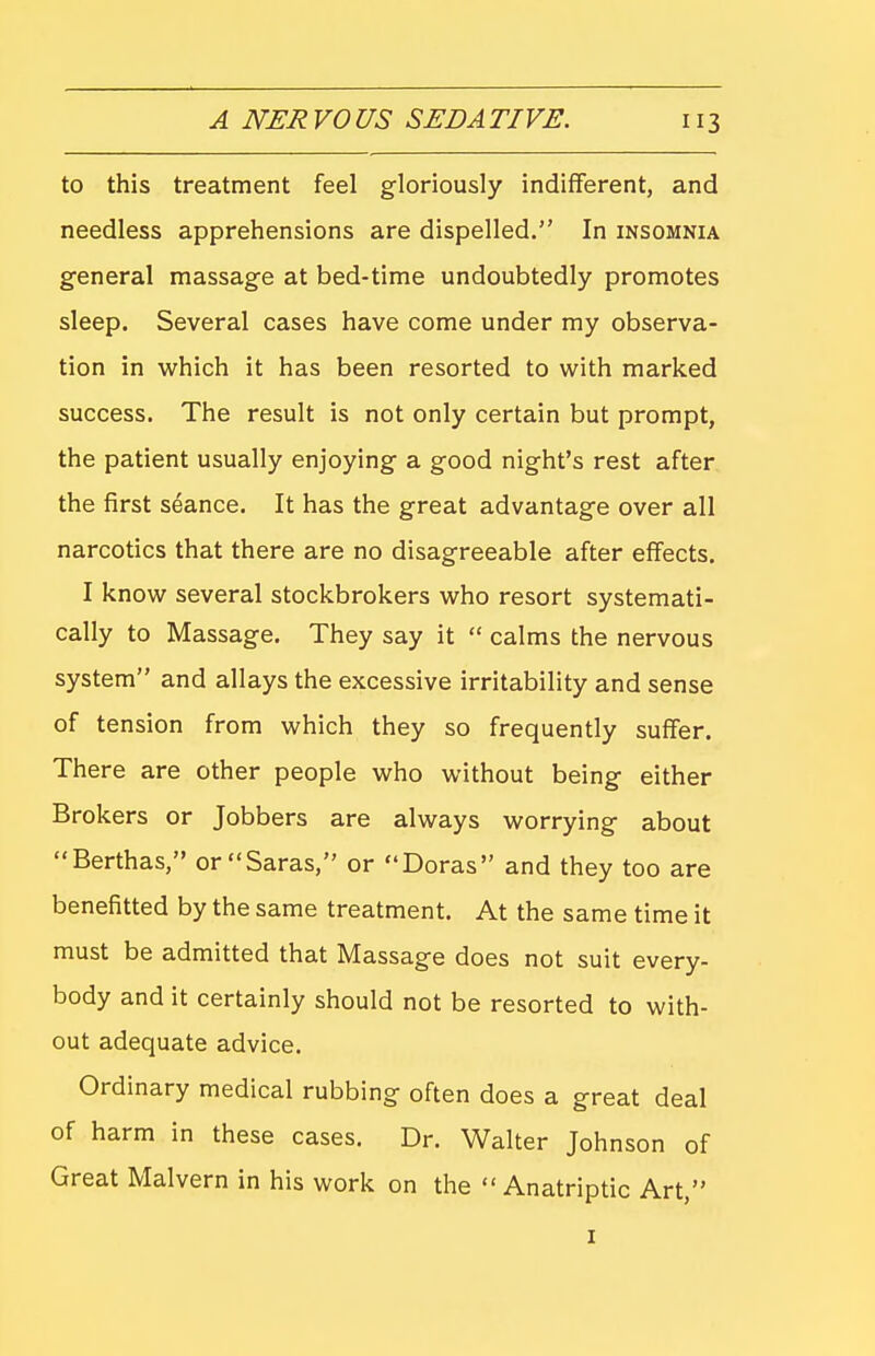 to this treatment feel gloriously indifferent, and needless apprehensions are dispelled. In insomnia general massage at bed-time undoubtedly promotes sleep. Several cases have come under my observa- tion in which it has been resorted to with marked success. The result is not only certain but prompt, the patient usually enjoying a good night's rest after the first seance. It has the great advantage over all narcotics that there are no disagreeable after effects. I know several stockbrokers who resort systemati- cally to Massage. They say it  calms the nervous system and allays the excessive irritability and sense of tension from which they so frequently suffer. There are other people who without being either Brokers or Jobbers are always worrying about Berthas, or Saras, or Doras and they too are benefitted by the same treatment. At the same time it must be admitted that Massage does not suit every- body and it certainly should not be resorted to with- out adequate advice. Ordinary medical rubbing often does a great deal of harm in these cases. Dr. Walter Johnson of Great Malvern in his work on the  Anatriptic Art, I