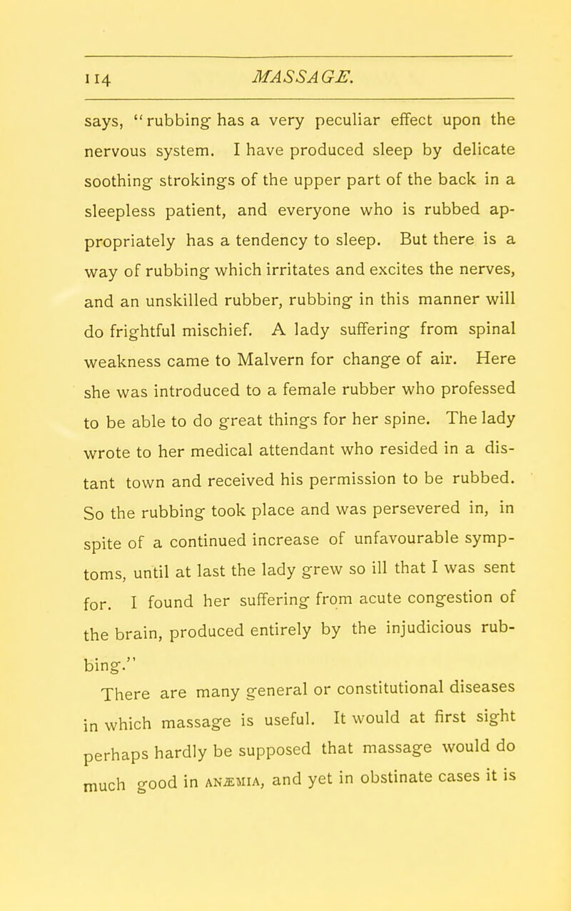 says,  rubbing- has a very peculiar effect upon the nervous system. I have produced sleep by delicate soothing strokings of the upper part of the back in a sleepless patient, and everyone who is rubbed ap- propriately has a tendency to sleep. But there is a way of rubbing which irritates and excites the nerves, and an unskilled rubber, rubbing- in this manner will do frightful mischief. A lady suffering- from spinal weakness came to Malvern for change of air. Here she was introduced to a female rubber who professed to be able to do great thing's for her spine. The lady ■wrote to her medical attendant who resided in a dis- tant town and received his permission to be rubbed. So the rubbing- took place and was persevered in, in spite of a continued increase of unfavourable symp- toms, until at last the lady grew so ill that I was sent for. I found her suffering from acute congestion of the brain, produced entirely by the injudicious rub- bing. There are many g-eneral or constitutional diseases in which massage is useful. It would at first sight perhaps hardly be supposed that massage would do much good in ANiEMiA, and yet in obstinate cases it is