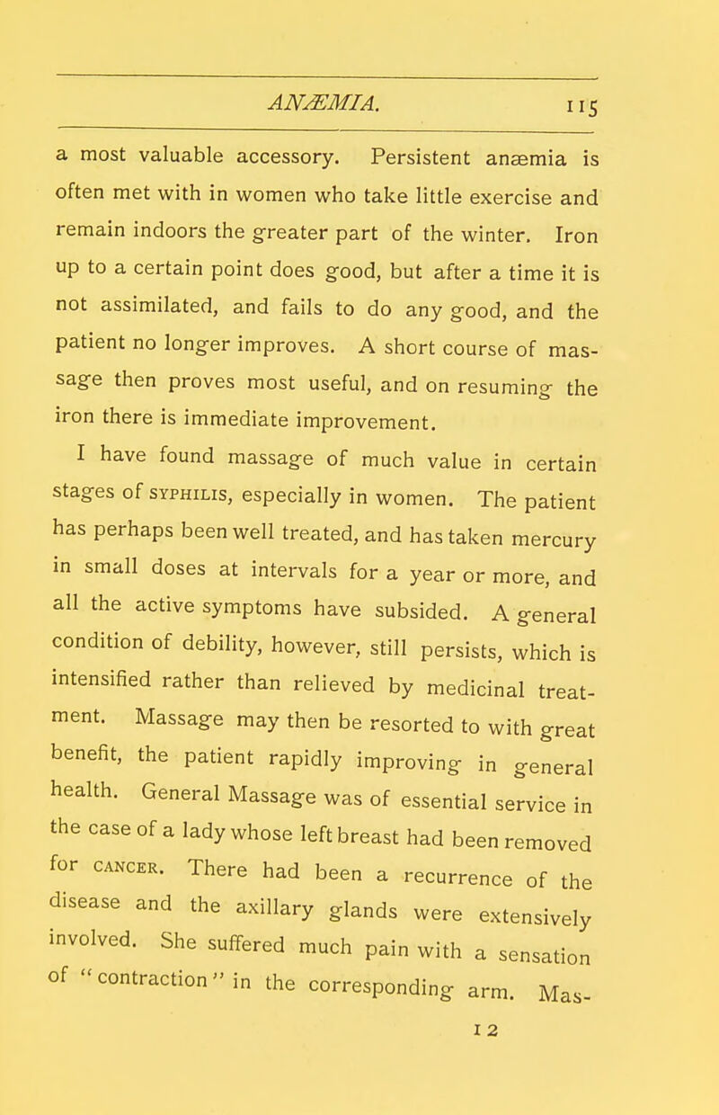 a most valuable accessory. Persistent anaemia is often met with in women who take little exercise and remain indoors the greater part of the winter. Iron up to a certain point does good, but after a time it is not assimilated, and fails to do any good, and the patient no longer improves. A short course of mas- sage then proves most useful, and on resuming the iron there is immediate improvement. I have found massage of much value in certain stages of SYPHILIS, especially in women. The patient has perhaps been well treated, and has taken mercury in small doses at intervals for a year or more, and all the active symptoms have subsided. A general condition of debility, however, still persists, which is intensified rather than relieved by medicinal treat- ment. Massage may then be resorted to with great benefit, the patient rapidly improving in general health. General Massage was of essential service in the case of a lady whose left breast had been removed for CANCER. There had been a recurrence of the disease and the axillary glands were extensively involved. She suffered much pain with a sensation of ''contraction in the corresponding arm. Mas- I 2