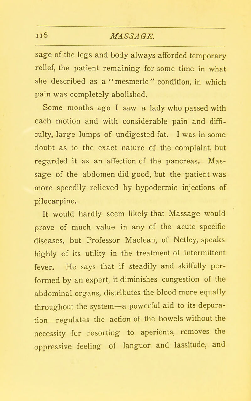 sage of the legs and body always afforded temporary relief, the patient remaining for some time in what she described as a mesmeric condition, in which pain was completely abolished. Some months ago I saw a lady who passed with each motion and with considerable pain and diffi- culty, large lumps of undigested fat. I was in some doubt as to the exact nature of the complaint, but regarded it as an affection of the pancreas. Mas- sage of the abdomen did good, but the patient was more speedily relieved by hypodermic injections of pilocarpine. It would hardly seem likely that Massage would prove of much value in any of the acute specific diseases, but Professor Maclean, of Netley, speaks highly of its utility in the treatment of intermittent fever. He says that if steadily and skilfully per- formed by an expert, it diminishes congestion of the abdominal organs, distributes the blood more equally throughout the system—a powerful aid to its depura- tion—regulates the action of the bowels without the necessity for resorting to aperients, removes the oppressive feeling of languor and lassitude, and