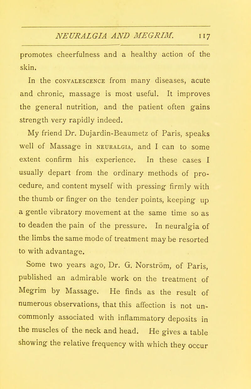 promotes cheerfulness and a healthy action of the skin. In the CONVALESCENCE from many diseases, acute and chronic, massage is most useful. It improves the general nutrition, and the patient often gains strength very rapidly indeed. My friend Dr. Dujardin-Beaumetz of Paris, speaks well of Massage in neuralgia, and I can to some extent confirm his experience. In these cases I usually depart from the ordinary methods of pro- cedure, and content myself vi^ith pressing firmly with the thumb or finger on the tender points, keeping up a gentle vibratory movement at the same time so as to deaden the pain of the pressure. In neuralgia of the limbs the same mode of treatment maybe resorted to with advantage. Some two years ago. Dr. G. Norstrom, of Paris, published an admirable work on the treatment of Megrim by Massage. He finds as the result of numerous observations, that this affection is not un- commonly associated with inflammatory deposits in the muscles of the neck and head. He gives a table showing the relative frequency with which they occur