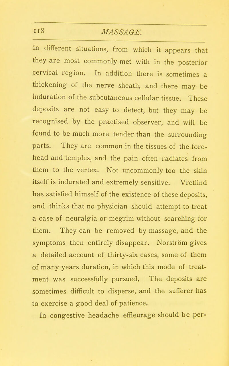 in different situations, from which it appears that they are most commonly met with in the posterior cervical region. In addition there is sometimes a thickening of the nerve sheath, and there may be induration of the subcutaneous cellular tissue. These deposits are not easy to detect, but they may be recognised by the practised observer, and will be found to be much more tender than the surrounding parts. They are common in the tissues of the fore- head and temples, and the pain often radiates from them to the vertex. Not uncommonly too the skin itself is indurated and extremely sensitive. Vretlind has satisfied himself of the existence of these deposits, and thinks that no physician should attempt to treat a case of neuralgia or megrim without searching for them. They can be removed by massage, and the symptoms then entirely disappear. Norstrom gives a detailed account of thirty-six cases, some of them of many years duration, in which this mode of treat- ment was successfully pursued. The deposits are sometimes difficult to disperse, and the sufferer has to exercise a good deal of patience. In congestive headache effleurage should be per-
