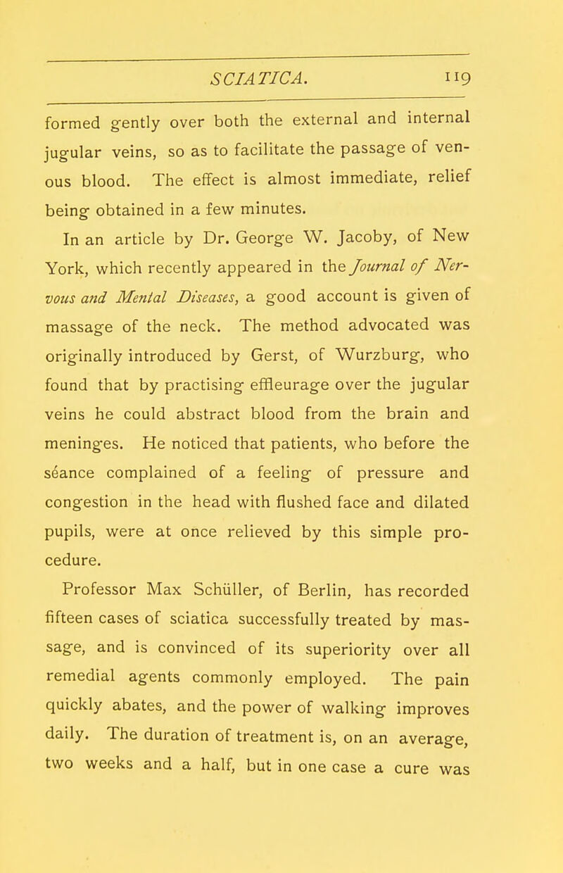 SCIATICA. formed gently over both the external and internal jugular veins, so as to facilitate the passage of ven- ous blood. The effect is almost immediate, relief being obtained in a few^ minutes. In an article by Dr. George W. Jacoby, of New York, which recently appeared in the Journal of Ner- vous and Mental Diseases, a good account is given of massage of the neck. The method advocated was originally introduced by Gerst, of Wurzburg, who found that by practising effieurage over the jugular veins he could abstract blood from the brain and mening'es. He noticed that patients, who before the seance complained of a feeling of pressure and congestion in the head with flushed face and dilated pupils, were at once relieved by this simple pro- cedure. Professor Max Schiiller, of Berlin, has recorded fifteen cases of sciatica successfully treated by mas- sage, and is convinced of its superiority over all remedial agents commonly employed. The pain quickly abates, and the power of walking improves daily. The duration of treatment is, on an average, two weeks and a half, but in one case a cure was